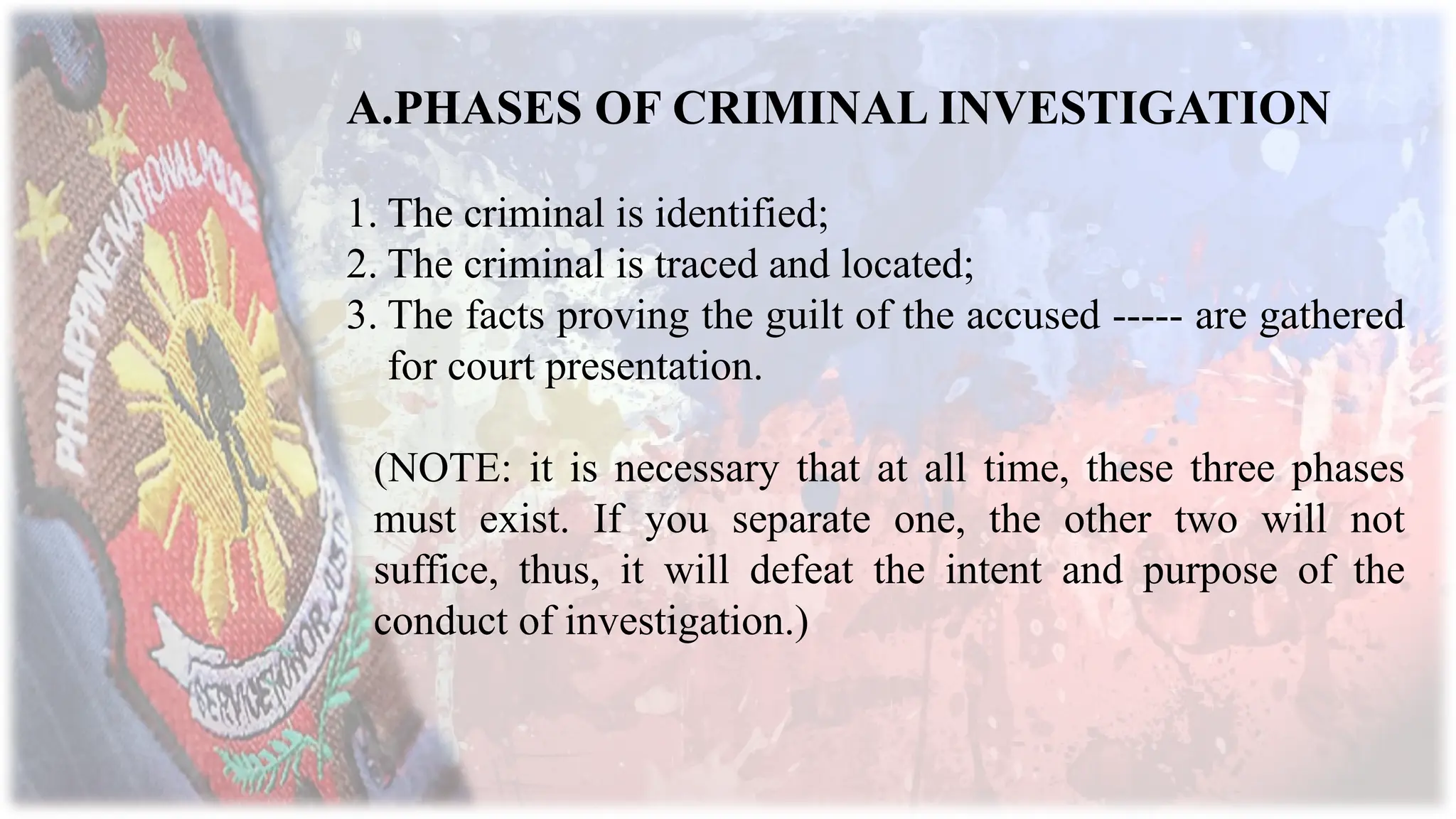 A.PHASES OF CRIMINAL INVESTIGATION
1. The criminal is identified;
2. The criminal is traced and located;
3. The facts proving the guilt of the accused ----- are gathered
for court presentation.
(NOTE: it is necessary that at all time, these three phases
must exist. If you separate one, the other two will not
suffice, thus, it will defeat the intent and purpose of the
conduct of investigation.)
 