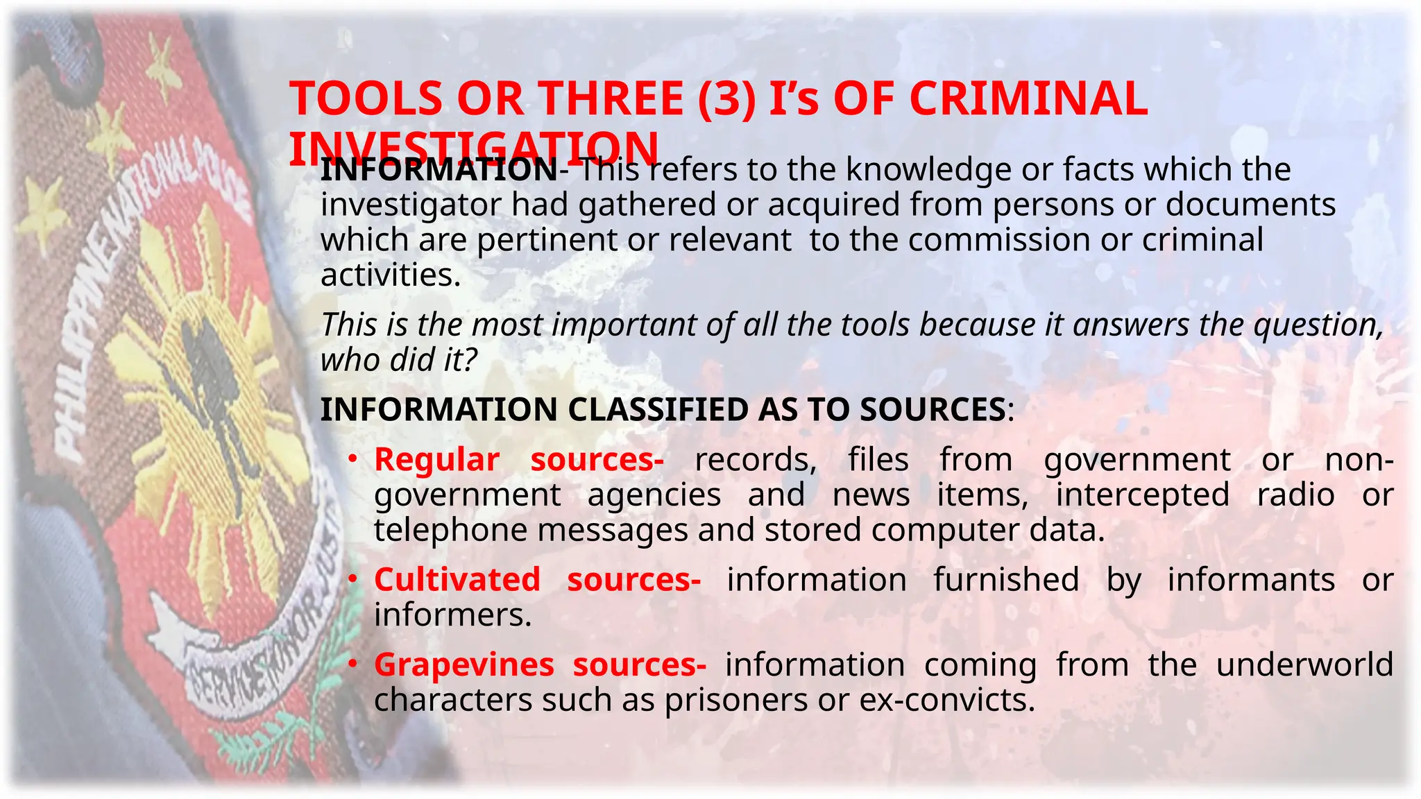 TOOLS OR THREE (3) I’s OF CRIMINAL
INVESTIGATION
INFORMATION- This refers to the knowledge or facts which the
investigator had gathered or acquired from persons or documents
which are pertinent or relevant to the commission or criminal
activities.
This is the most important of all the tools because it answers the question,
who did it?
INFORMATION CLASSIFIED AS TO SOURCES:
• Regular sources- records, files from government or non-
government agencies and news items, intercepted radio or
telephone messages and stored computer data.
• Cultivated sources- information furnished by informants or
informers.
• Grapevines sources- information coming from the underworld
characters such as prisoners or ex-convicts.
 