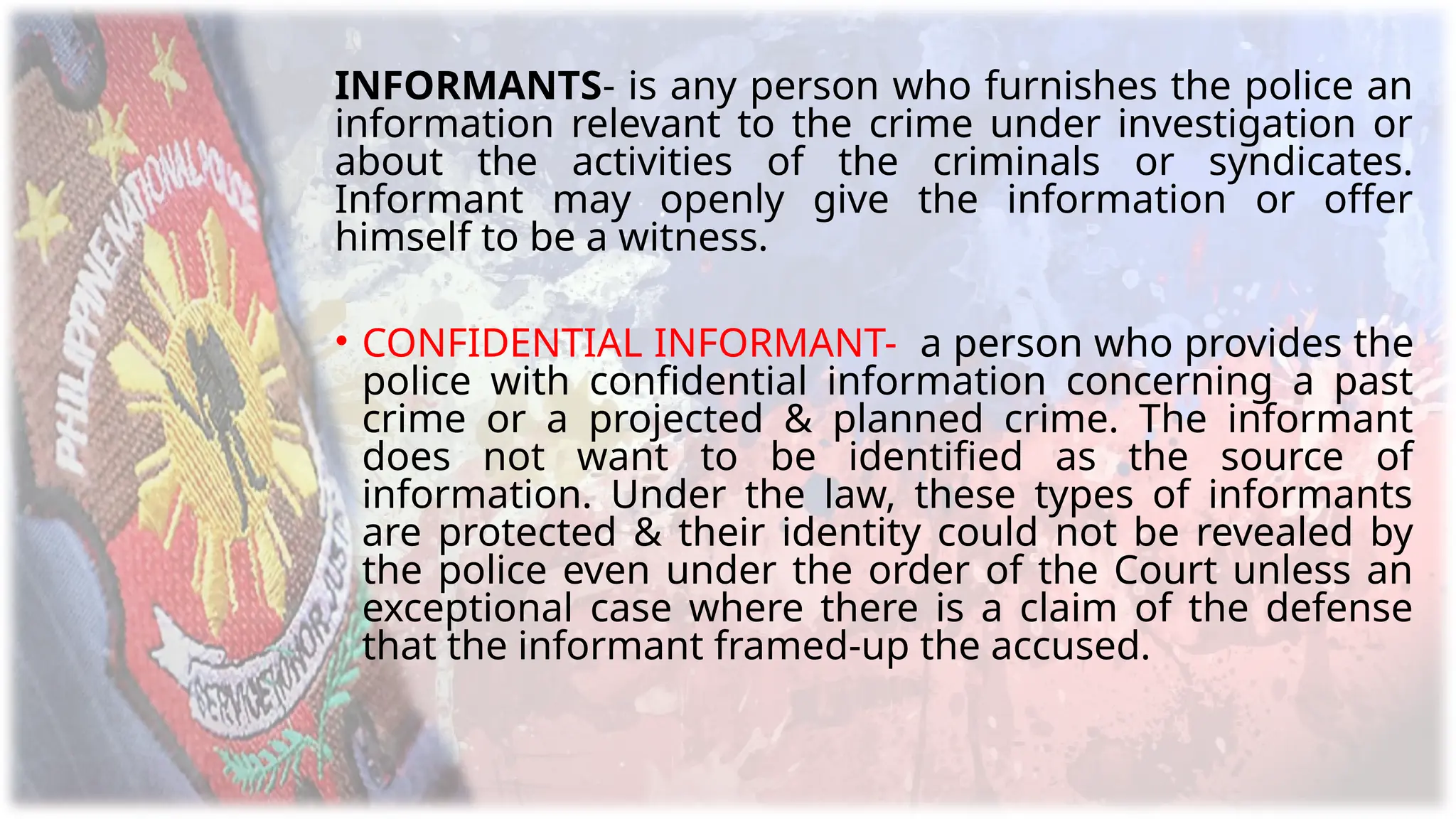 INFORMANTS- is any person who furnishes the police an
information relevant to the crime under investigation or
about the activities of the criminals or syndicates.
Informant may openly give the information or offer
himself to be a witness.
• CONFIDENTIAL INFORMANT- a person who provides the
police with confidential information concerning a past
crime or a projected & planned crime. The informant
does not want to be identified as the source of
information. Under the law, these types of informants
are protected & their identity could not be revealed by
the police even under the order of the Court unless an
exceptional case where there is a claim of the defense
that the informant framed-up the accused.
 