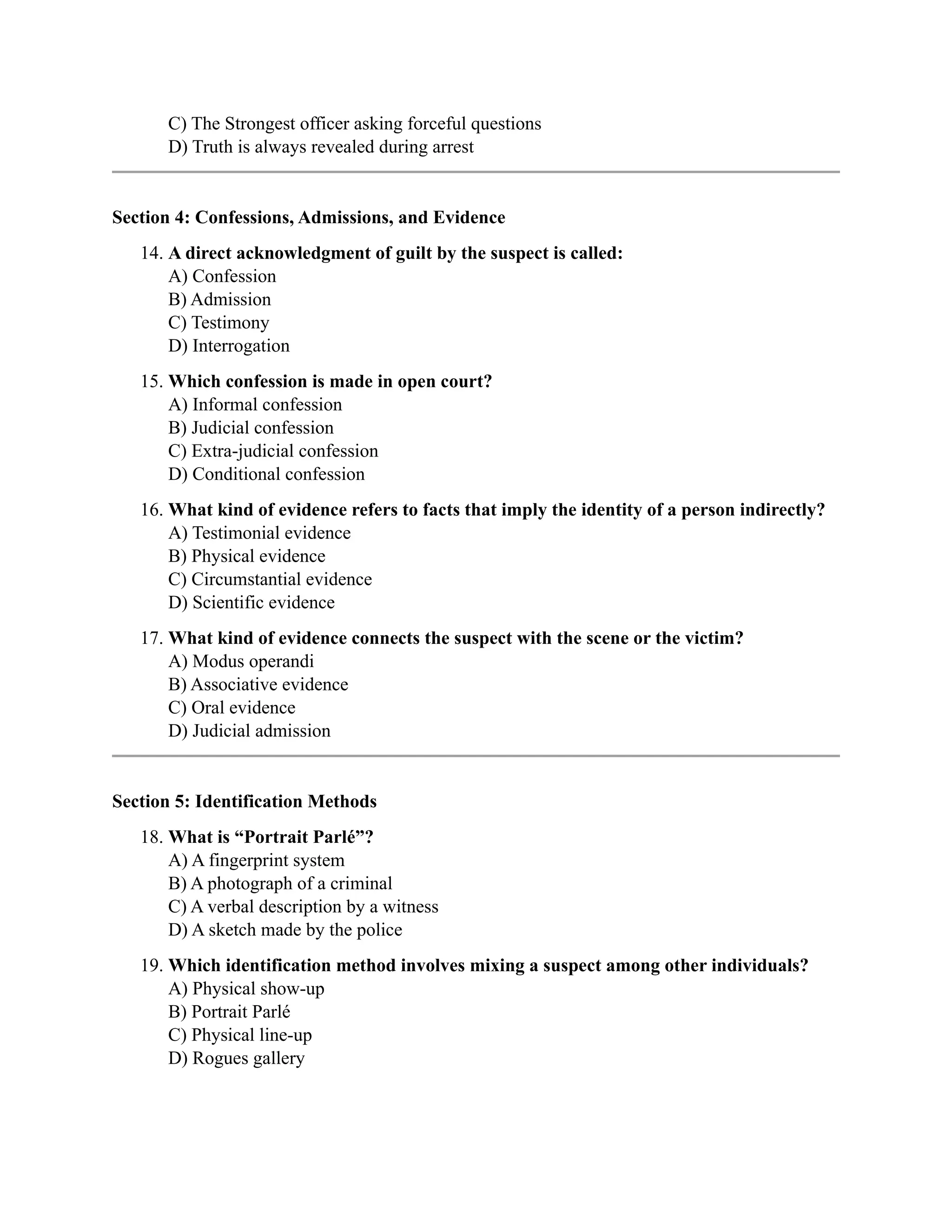 C) The Strongest officer asking forceful questions
D) Truth is always revealed during arrest
Section 4: Confessions, Admissions, and Evidence
14. A direct acknowledgment of guilt by the suspect is called:
A) Confession
B) Admission
C) Testimony
D) Interrogation
15. Which confession is made in open court?
A) Informal confession
B) Judicial confession
C) Extra-judicial confession
D) Conditional confession
16. What kind of evidence refers to facts that imply the identity of a person indirectly?
A) Testimonial evidence
B) Physical evidence
C) Circumstantial evidence
D) Scientific evidence
17. What kind of evidence connects the suspect with the scene or the victim?
A) Modus operandi
B) Associative evidence
C) Oral evidence
D) Judicial admission
Section 5: Identification Methods
18. What is “Portrait Parlé”?
A) A fingerprint system
B) A photograph of a criminal
C) A verbal description by a witness
D) A sketch made by the police
19. Which identification method involves mixing a suspect among other individuals?
A) Physical show-up
B) Portrait Parlé
C) Physical line-up
D) Rogues gallery
 