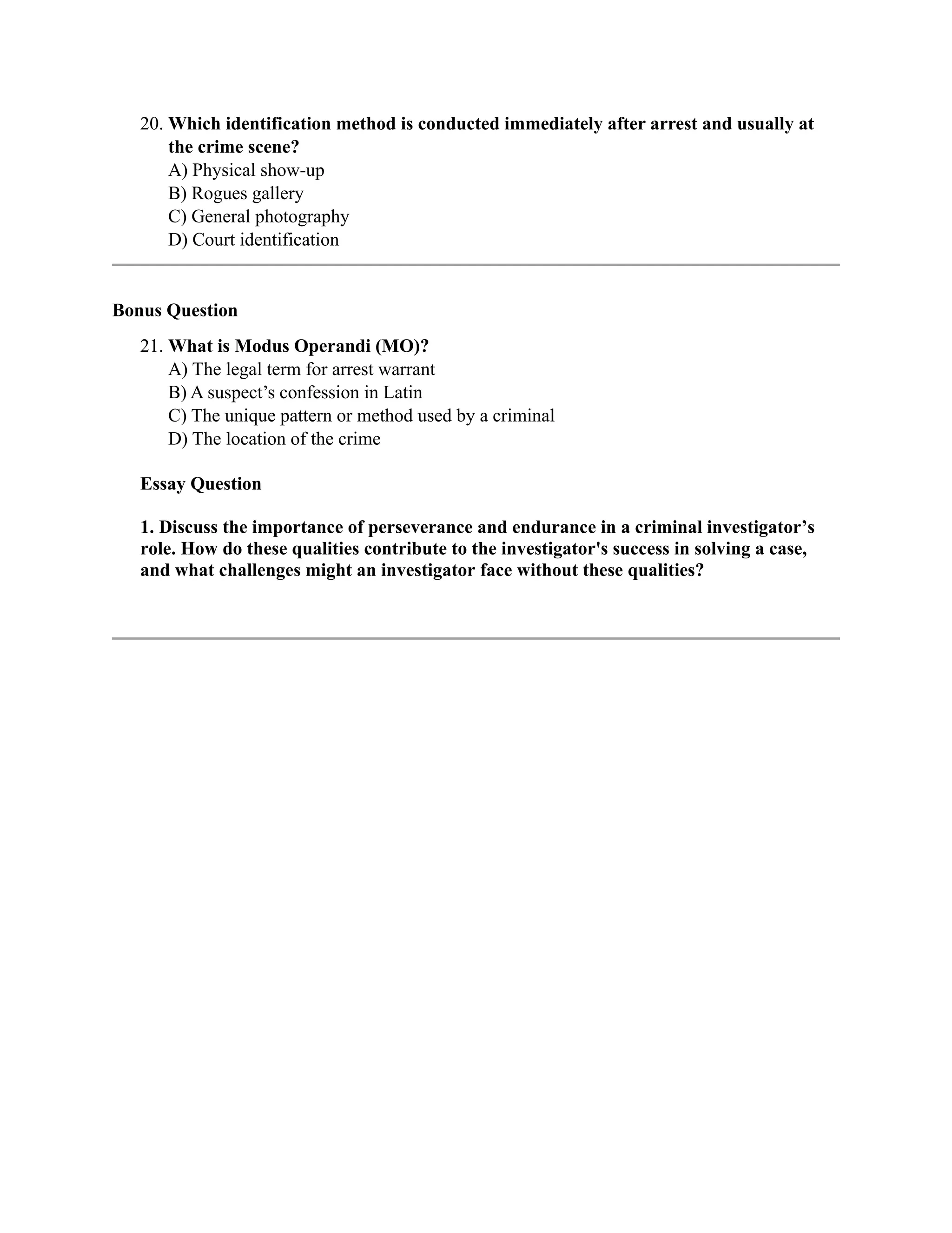 20. Which identification method is conducted immediately after arrest and usually at
the crime scene?
A) Physical show-up
B) Rogues gallery
C) General photography
D) Court identification
Bonus Question
21. What is Modus Operandi (MO)?
A) The legal term for arrest warrant
B) A suspect’s confession in Latin
C) The unique pattern or method used by a criminal
D) The location of the crime
Essay Question
1. Discuss the importance of perseverance and endurance in a criminal investigator’s
role. How do these qualities contribute to the investigator's success in solving a case,
and what challenges might an investigator face without these qualities?
 