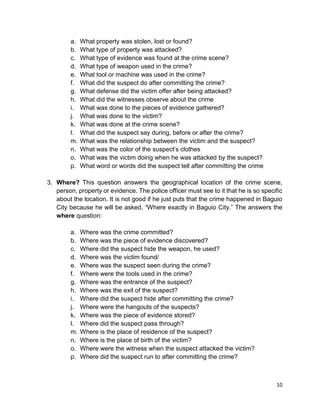 10
a. What property was stolen, lost or found?
b. What type of property was attacked?
c. What type of evidence was found at the crime scene?
d. What type of weapon used in the crime?
e. What tool or machine was used in the crime?
f. What did the suspect do after committing the crime?
g. What defense did the victim offer after being attacked?
h. What did the witnesses observe about the crime
i. What was done to the pieces of evidence gathered?
j. What was done to the victim?
k. What was done at the crime scene?
l. What did the suspect say during, before or after the crime?
m. What was the relationship between the victim and the suspect?
n. What was the color of the suspect’s clothes
o. What was the victim doing when he was attacked by the suspect?
p. What word or words did the suspect tell after committing the crime
3. Where? This question answers the geographical location of the crime scene,
person, property or evidence. The police officer must see to it that he is so specific
about the location. It is not good if he just puts that the crime happened in Baguio
City because he will be asked, “Where exactly in Baguio City.” The answers the
where question:
a. Where was the crime committed?
b. Where was the piece of evidence discovered?
c. Where did the suspect hide the weapon, he used?
d. Where was the victim found/
e. Where was the suspect seen during the crime?
f. Where were the tools used in the crime?
g. Where was the entrance of the suspect?
h. Where was the exit of the suspect?
i. Where did the suspect hide after committing the crime?
j. Where were the hangouts of the suspects?
k. Where was the piece of evidence stored?
l. Where did the suspect pass through?
m. Where is the place of residence of the suspect?
n. Where is the place of birth of the victim?
o. Where were the witness when the suspect attacked the victim?
p. Where did the suspect run to after committing the crime?
 