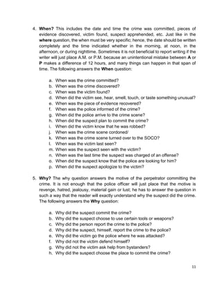 11
4. When? This includes the date and time the crime was committed, pieces of
evidence discovered, victim found, suspect apprehended, etc. Just like in the
where question, the when must be very specific; hence, the date should be written
completely and the time indicated whether in the morning, at noon, in the
afternoon, or during nighttime. Sometimes it is not beneficial to report writing if the
writer will just place A.M. or P.M. because an unintentional mistake between A or
P makes a difference of 12 hours, and many things can happen in that span of
time. The following answers the When question:
a. When was the crime committed?
b. When was the crime discovered?
c. When was the victim found?
d. When did the victim see, hear, smell, touch, or taste something unusual?
e. When was the piece of evidence recovered?
f. When was the police informed of the crime?
g. When did the police arrive to the crime scene?
h. When did the suspect plan to commit the crime?
i. When did the victim know that he was robbed?
j. When was the crime scene cordoned/
k. When was the crime scene turned over to the SOCO?
l. When was the victim last seen?
m. When was the suspect seen with the victim?
n. When was the last time the suspect was charged of an offense?
o. When did the suspect know that the police are looking for him?
p. When did the suspect apologize to the victim?
5. Why? The why question answers the motive of the perpetrator committing the
crime. It is not enough that the police officer will just place that the motive is
revenge, hatred, jealousy, material gain or lust; he has to answer the question in
such a way that the reader will exactly understand why the suspect did the crime.
The following answers the Why question:
a. Why did the suspect commit the crime?
b. Why did the suspect choose to use certain tools or weapons?
c. Why did the person report the crime to the police?
d. Why did the suspect, himself, report the crime to the police?
e. Why did the victim go the police where he was attacked?
f. Why did not the victim defend himself?
g. Why did not the victim ask help from bystanders?
h. Why did the suspect choose the place to commit the crime?
 