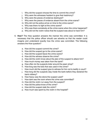 12
i. Why did the suspect choose the time to commit the crime?
j. Why were the witnesses hesitant to give their testimony?
k. Why were the pieces of evidence destroyed?
l. Why were the pieces of evidence absent from the crime scene?
m. Why did not the police arrive on time to the crime scene?
n. Why was there no light at the crime scene?
o. Why was there somebody at the crime scene when the crime happened?
p. Why did not the victim notice that the suspect was about to hack him?
6. How? The How question answers the manner the crime was committed. It is
necessary that the police officer should use adverbs so that the reader could
imagine and understand exactly how the crime was committed. The following
answers the How question?
a. How did the suspect commit the crime?
b. How did the suspect go to the crime scene?
c. How did the suspect leave the crime scene?
d. How did the witness observe the crime?
e. How did the victim know about the plan of the suspect to attack him?
f. How much money was taken from the bank?
g. How often do the suspects loiter around the pawn shop?
h. How long was the bolo that was used in the crime?
i. How much did the suspect give to witness for him not to testify in court?
j. How long did the suspects stay inside the bank before they declared the
bank robbery?
k. How heavy was the stone the suspect used?
l. How dark was the room where the crime was committed?
m. How did the victim run away from the suspect?
n. How did the police know of the crime?
o. How did the suspect stab the victim?
p. How much was spent by the victim in the hospital?
 