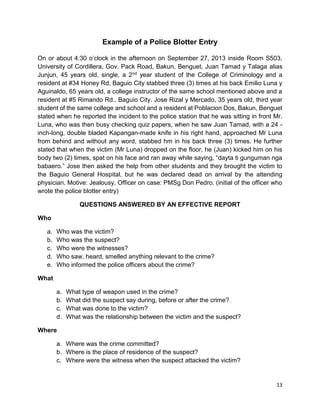 13
Example of a Police Blotter Entry
On or about 4:30 o’clock in the afternoon on September 27, 2013 inside Room S503,
University of Cordillera, Gov. Pack Road, Bakun, Benguet, Juan Tamad y Talaga alias
Junjun, 45 years old, single, a 2nd year student of the College of Criminology and a
resident at #34 Honey Rd, Baguio City stabbed three (3) times at his back Emilio Luna y
Aguinaldo, 65 years old, a college instructor of the same school mentioned above and a
resident at #5 Rimando Rd., Baguio City. Jose Rizal y Mercado, 35 years old, third year
student of the same college and school and a resident at Poblacion Dos, Bakun, Benguet
stated when he reported the incident to the police station that he was sitting in front Mr.
Luna, who was then busy checking quiz papers, when he saw Juan Tamad, with a 24 -
inch-long, double bladed Kapangan-made knife in his right hand, approached Mr Luna
from behind and without any word, stabbed hm in his back three (3) times. He further
stated that when the victim (Mr Luna) dropped on the floor, he (Juan) kicked him on his
body two (2) times, spat on his face and ran away while saying, “dayta ti gunguman nga
babaero.” Jose then asked the help from other students and they brought the victim to
the Baguio General Hospital, but he was declared dead on arrival by the attending
physician. Motive: Jealousy. Officer on case: PMSg Don Pedro. (initial of the officer who
wrote the police blotter entry)
QUESTIONS ANSWERED BY AN EFFECTIVE REPORT
Who
a. Who was the victim?
b. Who was the suspect?
c. Who were the witnesses?
d. Who saw, heard, smelled anything relevant to the crime?
e. Who informed the police officers about the crime?
What
a. What type of weapon used in the crime?
b. What did the suspect say during, before or after the crime?
c. What was done to the victim?
d. What was the relationship between the victim and the suspect?
Where
a. Where was the crime committed?
b. Where is the place of residence of the suspect?
c. Where were the witness when the suspect attacked the victim?
 