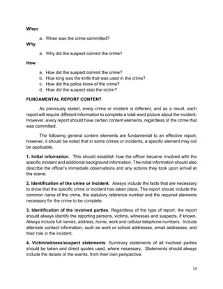 14
When
a. When was the crime committed?
Why
a. Why did the suspect commit the crime?
How
a. How did the suspect commit the crime?
b. How long was the knife that was used in the crime?
c. How did the police know of the crime?
d. How did the suspect stab the victim?
FUNDAMENTAL REPORT CONTENT
As previously stated, every crime or incident is different, and as a result, each
report will require different information to complete a total word picture about the incident.
However, every report should have certain content elements, regardless of the crime that
was committed.
The following general content elements are fundamental to an effective report;
however, it should be noted that in some crimes or incidents, a specific element may not
be applicable.
1. Initial information. This should establish how the officer became involved with the
specific incident and additional background information. The initial information should also
describe the officer’s immediate observations and any actions they took upon arrival at
the scene.
2. Identification of the crime or incident. Always include the facts that are necessary
to show that the specific crime or incident has taken place. The report should include the
common name of the crime, the statutory reference number and the required elements
necessary for the crime to be complete.
3. Identification of the involved parties. Regardless of the type of report, the report
should always identify the reporting persons, victims, witnesses and suspects, if known.
Always include full names, address, home, work and cellular telephone numbers. Include
alternate contact information, such as work or school addresses, email addresses, and
their role in the incident.
4. Victim/witness/suspect statements. Summary statements of all involved parties
should be taken and direct quotes used, where necessary. Statements should always
include the details of the events, from their own perspective.
 