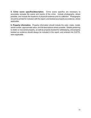 15
5. Crime scene specifics/description. Crime scene specifics are necessary to
accurately recreate the scene and events of the crime. Include photographs, where
possible, and include the locations of physical evidence prior to collection. Photographs
should be printed for inclusion with the report, and booked as property as evidence, where
applicable.
6. Property information. Property information should include the color, make, model,
serial number, approximate value, and full descriptions where possible. Details pertaining
to stolen or recovered property, as well as property booked for safekeeping, and property
booked as evidence should always be included in the report, and entered into CLETS,
were applicable.
 