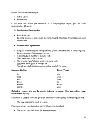 18
Officer Jackson wrote the report
 Active Voice
 Five Words
If you save two words per sentence, in a five-paragraph report, you will save
approximately 40 words
5. Spelling and Punctuation
 Basic Principle:
Spelling always counts, Avoid Looking, Stupid, Careless, Unprofessional, and
Uneducated
6. Subject/ Verb Agreement
 Singular subjects require a singular verb. (Note: Verbs that end in s are singular)
I was not aware of the new procedure.
 A plural subject must have a plural verb.
They were sent to the hospital.
 The pronoun “you” always requires a plural verb.
You were never good at telling a lie.
You all were to finish the exercise before you left the class.
Singular (He/She) Plural (They)-
Is are
Was were
Has have
Does do
Knows know
Wants want
Collective nouns are words which indicate a group (like committee, jury,
department, squad).
If the noun is used to show the group as an entity or whole (one), use the singular verb.
 The jury was able to reach a verdict.
If the noun shows member acting as individuals, use the plural.
 The squad cast their votes for a new president.
 