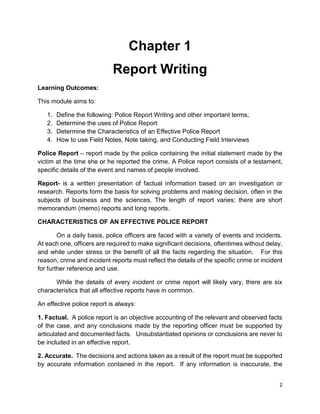 2
Chapter 1
Report Writing
Learning Outcomes:
This module aims to:
1. Define the following: Police Report Writing and other important terms;
2. Determine the uses of Police Report
3. Determine the Characteristics of an Effective Police Report
4. How to use Field Notes, Note taking, and Conducting Field Interviews
Police Report – report made by the police containing the initial statement made by the
victim at the time she or he reported the crime. A Police report consists of a testament,
specific details of the event and names of people involved.
Report- is a written presentation of factual information based on an investigation or
research. Reports form the basis for solving problems and making decision, often in the
subjects of business and the sciences. The length of report varies; there are short
memorandum (memo) reports and long reports.
CHARACTERISTICS OF AN EFFECTIVE POLICE REPORT
On a daily basis, police officers are faced with a variety of events and incidents.
At each one, officers are required to make significant decisions, oftentimes without delay,
and while under stress or the benefit of all the facts regarding the situation. For this
reason, crime and incident reports must reflect the details of the specific crime or incident
for further reference and use.
While the details of every incident or crime report will likely vary, there are six
characteristics that all effective reports have in common.
An effective police report is always:
1. Factual. A police report is an objective accounting of the relevant and observed facts
of the case, and any conclusions made by the reporting officer must be supported by
articulated and documented facts. Unsubstantiated opinions or conclusions are never to
be included in an effective report.
2. Accurate. The decisions and actions taken as a result of the report must be supported
by accurate information contained in the report. If any information is inaccurate, the
 