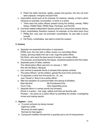 22
4. Pipita has eaten bananas, apples, grapes and guavas; she has not even
seen papayas, mangoes and jack fruits.
c. Used before words such as for example, for instance, namely, or that is which
introduce an example, enumeration, or items in a series.
1. There were five police officers present during the briefing; namely, PMAJ
Odnan, PEMS Pablo, PEMS Pepe, Pat Kulas, and Pat Pilo.
d. Connects related independent clauses joined by a conjunctive adverb (hence,
in fact, nevertheless, therefore, however, for example, on the other hand, thus)
1. PMSg Don Juan was not promoted; nevertheless, he was able to prove
himself.
2. Pat Pedro, nonetheless, was able to arrest the suspect.
3. Comma
a. Separate non-essential information or expression
PEMS Juan, the man with a million moves, is a committed officer.
Culasa, grinning widely from ear o ear, hugs the police officer.
Pat Pedro, who owns the best record of arrests, is a rookie officer.
The accused, accompanied by her lawyer, answered questions from the media.
b. Separates parts of dates, address
The retired police officer was born on January 1, 1961.
She will visit Bakun, Benguet.
c. Use comma to separate words or phrases that express contrast.
The police officers, not the soldiers, gained the trust of the community.
d. To separate a name from the words Inc., Sr., etc.
Juan Tamad Jr, likes to be a police officer.
e. After the salutation of a personal letter and closing of all letters.
Dear Nandref, My Everdearest One,
Yours Truly, Very respectfully yours,
f. Separate items in a series (words and phrases)
Words in a series – Cat, dogs, rabbits and birds are favorite pets.
Phrases – He works as a police officer by patrolling the streets, investigating
crimes and making reports.
4. Hyphen – Uses:
a. To avoid confusion by being misread
Eight-hour shifts
Re-press (to press again)
Re-treat (to treat again)
b. Compound modifiers formed from a quantity and a unit of measurement
 