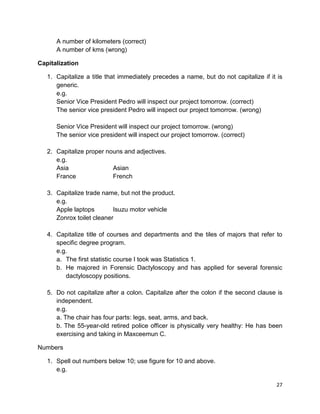 27
A number of kilometers (correct)
A number of kms (wrong)
Capitalization
1. Capitalize a title that immediately precedes a name, but do not capitalize if it is
generic.
e.g.
Senior Vice President Pedro will inspect our project tomorrow. (correct)
The senior vice president Pedro will inspect our project tomorrow. (wrong)
Senior Vice President will inspect our project tomorrow. (wrong)
The senior vice president will inspect our project tomorrow. (correct)
2. Capitalize proper nouns and adjectives.
e.g.
Asia Asian
France French
3. Capitalize trade name, but not the product.
e.g.
Apple laptops Isuzu motor vehicle
Zonrox toilet cleaner
4. Capitalize title of courses and departments and the tiles of majors that refer to
specific degree program.
e.g.
a. The first statistic course I took was Statistics 1.
b. He majored in Forensic Dactyloscopy and has applied for several forensic
dactyloscopy positions.
5. Do not capitalize after a colon. Capitalize after the colon if the second clause is
independent.
e.g.
a. The chair has four parts: legs, seat, arms, and back.
b. The 55-year-old retired police officer is physically very healthy: He has been
exercising and taking in Maxceemun C.
Numbers
1. Spell out numbers below 10; use figure for 10 and above.
e.g.
 