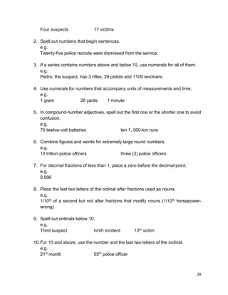 28
Four suspects 17 victims
2. Spell out numbers that begin sentences.
e.g.
Twenty-five police recruits were dismissed from the service.
3. If a series contains numbers above and below 10, use numerals for all of them.
e.g.
Pedro, the suspect, has 3 rifles, 29 pistols and 1109 revolvers.
4. Use numerals for numbers that accompany units of measurements and time.
e.g.
1 gram 26 yards 1 minute
5. In compound-number adjectives, spell out the first one or the shorter one to avoid
confusion.
e.g.
75 twelve-volt batteries ten 1, 500-km runs
6. Combine figures and words for extremely large round numbers.
e.g.
10 trillion police officers three (3) police officers
7. For decimal fractions of less than 1, place a zero before the decimal point.
e.g.
0.896
8. Place the last two letters of the ordinal after fractions used as nouns.
e.g.
1/10th of a second but not after fractions that modify nouns (1/10th horsepower-
wrong)
9. Spell out ordinals below 10.
e.g.
Third suspect ninth incident 13th victim
10.For 10 and above, use the number and the last two letters of the ordinal.
e.g.
21st month 55th police officer
 