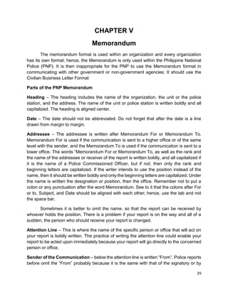 29
CHAPTER V
Memorandum
The memorandum format is used within an organization and every organization
has its own format; hence, the Memorandum is only used within the Philippine National
Police (PNP). It is then inappropriate for the PNP to use the Memorandum format in
communicating with other government or non-government agencies: It should use the
Civilian Business Letter Format
Parts of the PNP Memorandum
Heading – The heading includes the name of the organization, the unit or the police
station, and the address. The name of the unit or police station is written boldly and all
capitalized. The heading is aligned center.
Date – The date should not be abbreviated. Do not forget that after the date is a line
drawn from margin to margin.
Addressee – The addressee is written after Memorandum For or Memorandum To.
Memorandum For is used if the communication is sent to a higher office or of the same
level with the sender, and the Memorandum To is used if the communication is sent to a
lower office. The words “Memorandum For or Memorandum To, as well as the rank and
the name of the addressee or receiver of the report is written boldly, and all capitalized if
it is the name of a Police Commissioned Officer, but if not, then only the rank and
beginning letters are capitalized. If the writer intends to use the position instead of the
name, then it should be written boldly and only the beginning letters are capitalized. Under
the name is written the designation or position, then the office. Remember not to put a
colon or any punctuation after the word Memorandum. See to it that the colons after For
or to, Subject, and Date should be aligned with each other; hence, use the tab and not
the space bar.
Sometimes it is better to omit the name, so that the report can be received by
whoever holds the position. There is a problem if your report is on the way and all of a
sudden, the person who should receive your report is changed.
Attention Line – This is where the name of the specific person or office that will act on
your report is boldly written. The practice of writing the attention line could enable your
report to be acted upon immediately because your report will go directly to the concerned
person or office.
Sender of the Communication – below the attention line is written “From”. Police reports
before omit the “From” probably because it is the same with that of the signatory or by
 