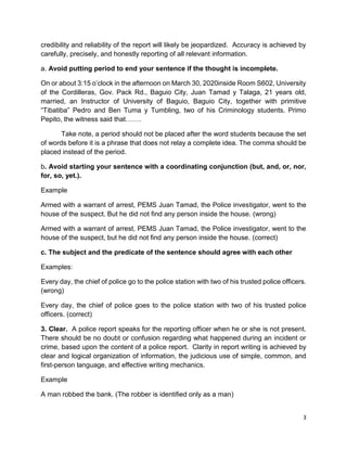 3
credibility and reliability of the report will likely be jeopardized. Accuracy is achieved by
carefully, precisely, and honestly reporting of all relevant information.
a. Avoid putting period to end your sentence if the thought is incomplete.
On or about 3:15 o’clock in the afternoon on March 30, 2020inside Room S602, University
of the Cordilleras, Gov. Pack Rd., Baguio City, Juan Tamad y Talaga, 21 years old,
married, an Instructor of University of Baguio, Baguio City, together with primitive
“Tibatiba” Pedro and Ben Tuma y Tumbling, two of his Criminology students. Primo
Pepito, the witness said that…….
Take note, a period should not be placed after the word students because the set
of words before it is a phrase that does not relay a complete idea. The comma should be
placed instead of the period.
b. Avoid starting your sentence with a coordinating conjunction (but, and, or, nor,
for, so, yet.).
Example
Armed with a warrant of arrest, PEMS Juan Tamad, the Police investigator, went to the
house of the suspect. But he did not find any person inside the house. (wrong)
Armed with a warrant of arrest, PEMS Juan Tamad, the Police investigator, went to the
house of the suspect, but he did not find any person inside the house. (correct)
c. The subject and the predicate of the sentence should agree with each other
Examples:
Every day, the chief of police go to the police station with two of his trusted police officers.
(wrong)
Every day, the chief of police goes to the police station with two of his trusted police
officers. (correct)
3. Clear. A police report speaks for the reporting officer when he or she is not present.
There should be no doubt or confusion regarding what happened during an incident or
crime, based upon the content of a police report. Clarity in report writing is achieved by
clear and logical organization of information, the judicious use of simple, common, and
first-person language, and effective writing mechanics.
Example
A man robbed the bank. (The robber is identified only as a man)
 