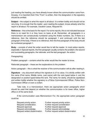 30
just reading the heading, you have already known where the communication came from.
Anyway, it is important that if the “From” is written, then the designation in the signatory
should be omitted.
Subject – the subject is what the report is all about. It is written boldly and should not be
very long. It is enough that the reader, upon reading the subject, knows already what the
report is all about. For example, Vacation Leave, Request for.
Reference – this is the basis for the report. For some reports, this is not indicated because
there is no need for it or they have no basis at all. Remember, all paragraphs in a
memorandum are consecutively numbered using the Arabic numbers. So, if there is a
reference, then the reference should be paragraph 1 and continued until the last
paragraph of the body. If there is no reference, then the first paragraph of the body should
be numbered paragraph 1.
Body – consists of what the writer would like to tell the reader. In most police reports,
especially in Special reports, the first paragraph usually contains the problem; the second
and succeeding paragraphs, the rationale; and the last paragraph, the action.
Paragraphing:
Problem paragraph – contains what the writer would like the reader to know.
Rationale paragraph – these are the explanations to the problem.
Action paragraph – this is what the receiver of the communication will do after reading it.
Signature – any document without the signature is of no value. It is strictly written with
the name (First name, Middle name, Last name) with the rank typed below it, and the
designation or position typed below the rank. The name, for clarity, should be capitalized
and written boldly whether the signatory is a Police Commissioned Officer, Police Non-
Commission Officer or even a civilian.
Take note, in a memorandum, there are appropriate action paragraphs which
should be used that depend on whether the communication is for lower office, higher
office or of the same level.
If the communication uses Memorandum For, the appropriate action paragraph
could be:
Request priority action. Further request priority action.
Request consideration. Further request consideration
Request approval. Further request approval
Request acknowledge. Further request acknowledge
Request widest dissemination. Further request widest dissemination
 