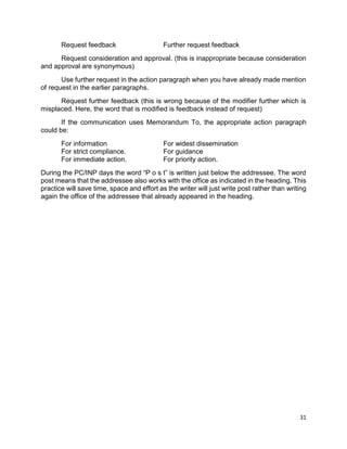 31
Request feedback Further request feedback
Request consideration and approval. (this is inappropriate because consideration
and approval are synonymous)
Use further request in the action paragraph when you have already made mention
of request in the earlier paragraphs.
Request further feedback (this is wrong because of the modifier further which is
misplaced. Here, the word that is modified is feedback instead of request)
If the communication uses Memorandum To, the appropriate action paragraph
could be:
For information For widest dissemination
For strict compliance. For guidance
For immediate action. For priority action.
During the PC/INP days the word “P o s t” is written just below the addressee. The word
post means that the addressee also works with the office as indicated in the heading. This
practice will save time, space and effort as the writer will just write post rather than writing
again the office of the addressee that already appeared in the heading.
 