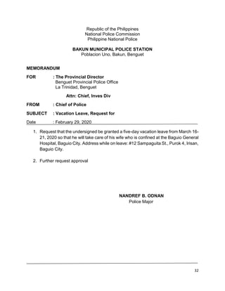 32
Republic of the Philippines
National Police Commission
Philippine National Police
BAKUN MUNICIPAL POLICE STATION
Poblacion Uno, Bakun, Benguet
MEMORANDUM
FOR : The Provincial Director
Benguet Provincial Police Office
La Trinidad, Benguet
Attn: Chief, Inves Div
FROM : Chief of Police
SUBJECT : Vacation Leave, Request for
Date : February 29, 2020
1. Request that the undersigned be granted a five-day vacation leave from March 16-
21, 2020 so that he will take care of his wife who is confined at the Baguio General
Hospital, Baguio City. Address while on leave: #12 Sampaguita St., Purok 4, Irisan,
Baguio City.
2. Further request approval
NANDREF B. ODNAN
Police Major
 