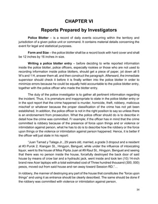 34
CHAPTER VI
Reports Prepared by Investigators
Police Blotter – is a record of daily events occurring within the territory and
jurisdiction of a given police unit or command. It contains material details concerning the
event for legal and statistical purposes.
Form and Size – the police blotter shall be a record book with hard cover and shall
be 12 inches by 16 inches in size.
Writing a police blotter entry – before deciding to write reported information
inside the police blotter, police officers, especially rookies or those who are not used to
recording information inside police blotters, should get a piece of paper, jot down all 5
W’s and 1 H, answer them all, and then construct the paragraph. Afterward, the immediate
supervisor should check it before it is finally written into the police blotter in order to
minimize errors because he could be equally held accountable to the police blotter entry,
together with the police officer who made the blotter entry.
The duty of the police investigator is to gather all pertinent information regarding
the incident. Thus, it is premature and inappropriate to state in the police blotter entry or
in the spot report that the crime happened is murder, homicide, theft, robbery, malicious
mischief or whatever because the proper classification of the crime has not yet been
established. In addition, the police officer is not in the right position to say so unless there
is an endorsement from prosecution. What the police officer should do is to describe in
detail how the crime was committed. Fr example; if the officer has in mind that the crime
committed is robbery because of the presence of force upon things and or violence or
intimidation against person, what he has to do is to describe how the robbery or the force
upon things or the violence or intimidation against person happened. Hence, it is better if
the officer will just state in his report:
“Juan Tamad y Talaga Jr., 29 years old, married, a grade 3 dropout and a resident
at #3 Purok 2. Kiangan St., Hingyon, Benguet, while under the influence of intoxicating
liquor, went to the house of Miss Pipita Juan at #9 Raul St., Hingyon, Benguet and seeing
that there was no person inside the house, forcefully destroyed the back door of said
house by means of crow bar and a hydraulic jack, went inside and took ten (10) 14-inch
brand new Acer laptops with a total estimated cost of Three hundred thousand (300, 000)
pesos, moved out from said house and ran away toward Session RD.”…
In robbery, the manner of destroying any part of the house that constitutes the “force upon
things” and using it as entrance should be clearly described. The same should be done if
the robbery was committed with violence or intimidation against person.
 