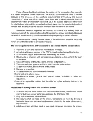 35
Police officers should not anticipate the opinion of the prosecution. For example;
in a report, the police officer stated that “the suspect committed the crime of murder
because of the presence of the qualifying circumstances of treachery and evident
premeditation.” What the officer should have done was to clearly describe how the
treachery or evident premeditation happened. So, if the suspect approached the victim
from behind and attacked him immediately without giving him the opportunity to defend
himself, then this should be the fact that should be well described in the report.
Whenever personal properties are involved in a crime like robbery, theft, or
malicious mischief, the approximate worth of the properties should be indicated because
the worth is sometimes important in the determining the penalty of certain offenses.
In crimes against chastity, the real names of the victims and suspects, especially
minors are withheld in order to protect their dignity.
The following are incidents or transactions to be entered into the police blotter:
1. Violations of laws and ordinances reported and recorded.
2. All calls in which any member of the PNP is dispatched or takes official action.
3. All fire alarms, report and information received by the action.
4. Movements of prisoners with corresponding notations on the authority for such
movements.
5. Cases of missing and found persons, animals and properties.
6. Vehicular and other types of accidents, which require police station.
7. All personal injuries, bodies found, and suicides.
8. Damage to properties.
9. All cases in which a police member is involved.
10.All arrests and returns made.
11.Miscellaneous cases, general and special orders, violations of rules and
regulations.
12.Any other reportable incident that the chief or higher authority desires to be
recorded.
Procedures in making entries into the Police blotter:
1. All entries into the police blotter shall be handwritten in clear, concise and simple
manner but must answer as far as practicable the 5 W’S and 1 H.
2. Only facts are entered into the blotter.
3. No erasures shall be made on the entries. Corrections are made by drawing a
horizontal line across such word or phrase and initiated by the police officer making
the correction.
4. A ball pen or pen with blue, black or blue-black ink is used for making the entries.
 