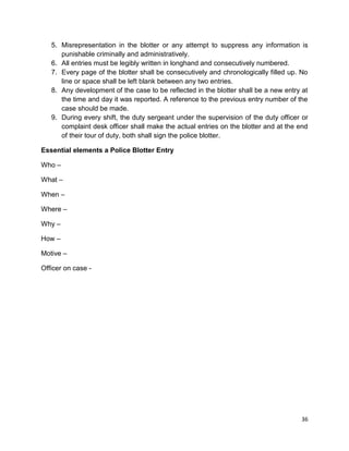 36
5. Misrepresentation in the blotter or any attempt to suppress any information is
punishable criminally and administratively.
6. All entries must be legibly written in longhand and consecutively numbered.
7. Every page of the blotter shall be consecutively and chronologically filled up. No
line or space shall be left blank between any two entries.
8. Any development of the case to be reflected in the blotter shall be a new entry at
the time and day it was reported. A reference to the previous entry number of the
case should be made.
9. During every shift, the duty sergeant under the supervision of the duty officer or
complaint desk officer shall make the actual entries on the blotter and at the end
of their tour of duty, both shall sign the police blotter.
Essential elements a Police Blotter Entry
Who –
What –
When –
Where –
Why –
How –
Motive –
Officer on case -
 