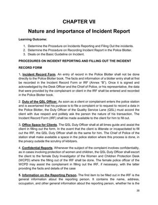 38
CHAPTER VII
Nature and importance of Incident Report
Learning Outcome:
1. Determine the Procedure on Incidents Reporting and Filing Out the incidents.
2. Determine the Procedure on Recording Incident Report in the Police Blotter.
3. Deals on the Basic Guideline on Incident.
PROCEDURES ON INCIDENT REPORTING AND FILLING OUT THE INCIDENT
RECORD FORM
1. Incident Record Form. An entry of record in the Police Blotter shall not be done
directly to the Police Blotter book. The facts and information of a blotter entry shall at first
be recorded in the Incident Record Form or IRF (Annex “B”). Once it is signed and
acknowledged by the Desk Officer and the Chief of Police, or his representative, the data
that were provided by the complainant or client in the IRF shall be entered and recorded
in the Police Blotter book.
2. Duty of the QSL Officer. As soon as a client or complainant enters the police station
and is ascertained that his purpose is to file a complaint or to request to record a data in
the Police Blotter, the Duty Officer of the Quality Service Lane (QSL) must accord the
client with due respect and politely ask the person the nature of his transaction. The
Incident Record Form (IRF) shall be made available to the client for him to fill out.
3. Office Space for Clients. The QSL Duty Officer shall at all times guide and assist the
client in filling out the form. In the event that the client is illiterate or incapacitated to fill
out the IRF, the QSL Duty Officer shall do the same for him. The Chief of Police of the
station shall make available a space in the police station where this process is done, in
the privacy outside the scrutiny of kibitzers.
4. Confidential Reports. Whenever the subject of the complaint involves confidentiality,
as in cases involving protection of women and children, the QSL Duty Officer shall escort
the client to the female Duty Investigator of the Women and Children Protection Desk
(WCPD) where the filling out of the IRF shall be done. The female police officer of the
WCPD may assist the complainant in filling out the IRF, if necessary, with the latter
providing the facts and details of the case
5. Information on the Reporting Person. The first item to be filled out in the IRF is the
general information about the reporting person. It contains the name, address,
occupation, and other general information about the reporting person, whether he is the
 