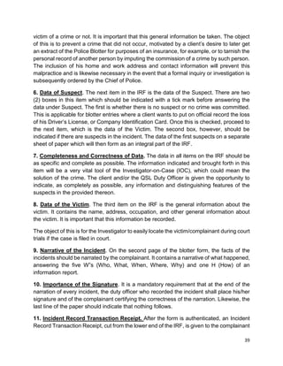 39
victim of a crime or not. It is important that this general information be taken. The object
of this is to prevent a crime that did not occur, motivated by a client’s desire to later get
an extract of the Police Blotter for purposes of an insurance, for example, or to tarnish the
personal record of another person by imputing the commission of a crime by such person.
The inclusion of his home and work address and contact information will prevent this
malpractice and is likewise necessary in the event that a formal inquiry or investigation is
subsequently ordered by the Chief of Police.
6. Data of Suspect. The next item in the IRF is the data of the Suspect. There are two
(2) boxes in this item which should be indicated with a tick mark before answering the
data under Suspect. The first is whether there is no suspect or no crime was committed.
This is applicable for blotter entries where a client wants to put on official record the loss
of his Driver’s License, or Company Identification Card. Once this is checked, proceed to
the next item, which is the data of the Victim. The second box, however, should be
indicated if there are suspects in the incident. The data of the first suspects on a separate
sheet of paper which will then form as an integral part of the IRF.
7. Completeness and Correctness of Data. The data in all items on the IRF should be
as specific and complete as possible. The information indicated and brought forth in this
item will be a very vital tool of the Investigator-on-Case (IOC), which could mean the
solution of the crime. The client and/or the QSL Duty Officer is given the opportunity to
indicate, as completely as possible, any information and distinguishing features of the
suspects in the provided thereon.
8. Data of the Victim. The third item on the IRF is the general information about the
victim. It contains the name, address, occupation, and other general information about
the victim. It is important that this information be recorded.
The object of this is for the Investigator to easily locate the victim/complainant during court
trials if the case is filed in court.
9. Narrative of the Incident. On the second page of the blotter form, the facts of the
incidents should be narrated by the complainant. It contains a narrative of what happened,
answering the five W‟s (Who, What, When, Where, Why) and one H (How) of an
information report.
10. Importance of the Signature. It is a mandatory requirement that at the end of the
narration of every incident, the duty officer who recorded the incident shall place his/her
signature and of the complainant certifying the correctness of the narration. Likewise, the
last line of the paper should indicate that nothing follows.
11. Incident Record Transaction Receipt. After the form is authenticated, an Incident
Record Transaction Receipt, cut from the lower end of the IRF, is given to the complainant
 