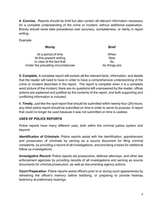 4
4. Concise. Reports should be brief but also contain all relevant information necessary
for a complete understanding of the crime or incident, without additional explanation.
Brevity should never take precedence over accuracy, completeness, or clarity in report
writing.
Example
Wordy Brief
At a period of time When
At this present writing Now
In view of the fact that As
Under the prevailing circumstances As things are
5. Complete. A complete report will contain all the relevant facts, information, and details
that the reader will need to have in order to have a comprehensive understanding of the
crime or incident described in the report. The report is complete when it is a complete
word picture of the incident, there are no questions left unanswered by the reader, officer
actions are explained and justified by the contents of the report, and both supporting and
conflicting information is included.
6. Timely. Just like the spot report that should be submitted within twenty-four (24) hours,
any other police report should be submitted on time in order to serve its purpose. A report
that could no longer be used because it was not submitted on time is useless.
USES OF POLICE REPORTS
Police reports have many different uses, both within the criminal justice system and
beyond:
Identification of Criminals- Police reports assist with the identification, apprehension
and prosecution of criminals by serving as a source document for filing criminal
complaints, by providing a record of all investigations, and providing a basis for additional
follow up investigations.
Investigative Record- Police reports aid prosecutors, defense attorneys, and other law
enforcement agencies by providing records of all investigations and serving as source
documents for criminal prosecution, as well as documenting agency actions.
Court Preparation- Police reports assist officers prior to or during court appearances by
refreshing the officer’s memory before testifying, or preparing to provide hearsay
testimony at preliminary hearings.
 