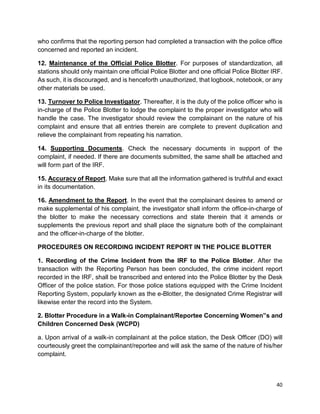 40
who confirms that the reporting person had completed a transaction with the police office
concerned and reported an incident.
12. Maintenance of the Official Police Blotter. For purposes of standardization, all
stations should only maintain one official Police Blotter and one official Police Blotter IRF.
As such, it is discouraged, and is henceforth unauthorized, that logbook, notebook, or any
other materials be used.
13. Turnover to Police Investigator. Thereafter, it is the duty of the police officer who is
in-charge of the Police Blotter to lodge the complaint to the proper investigator who will
handle the case. The investigator should review the complainant on the nature of his
complaint and ensure that all entries therein are complete to prevent duplication and
relieve the complainant from repeating his narration.
14. Supporting Documents. Check the necessary documents in support of the
complaint, if needed. If there are documents submitted, the same shall be attached and
will form part of the IRF.
15. Accuracy of Report. Make sure that all the information gathered is truthful and exact
in its documentation.
16. Amendment to the Report. In the event that the complainant desires to amend or
make supplemental of his complaint, the investigator shall inform the office-in-charge of
the blotter to make the necessary corrections and state therein that it amends or
supplements the previous report and shall place the signature both of the complainant
and the officer-in-charge of the blotter.
PROCEDURES ON RECORDING INCIDENT REPORT IN THE POLICE BLOTTER
1. Recording of the Crime Incident from the IRF to the Police Blotter. After the
transaction with the Reporting Person has been concluded, the crime incident report
recorded in the IRF, shall be transcribed and entered into the Police Blotter by the Desk
Officer of the police station. For those police stations equipped with the Crime Incident
Reporting System, popularly known as the e-Blotter, the designated Crime Registrar will
likewise enter the record into the System.
2. Blotter Procedure in a Walk-in Complainant/Reportee Concerning Women‟s and
Children Concerned Desk (WCPD)
a. Upon arrival of a walk-in complainant at the police station, the Desk Officer (DO) will
courteously greet the complainant/reportee and will ask the same of the nature of his/her
complaint.
 