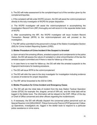 41
b. The DO will make assessment to the complaint/report out of the narration given by the
complainant/reportee.
c. If the complaint will fall under WCPD concern, the DO will assist the victim/complainant
directly to the duty investigator of WCPD for proper disposition.
d. The WCPD investigator will assist the victim/complainant in accomplishing the
Investigation Record Form (IRF) thoroughly and will record it in the separate blotter book
of WCPD.
e. After accomplishing the IRF, the WCPD investigator will issue Incident Record
Transaction Receipt (IRTR) to the victim/complainant and will proceed to the
investigation.
f. The IRF will be submitted to the personnel in-charge of the Station Investigation Section
(SIS) for Crime Incident Reporting System (CIRS).
3. Blotter Procedure of Crime Incident if the Suspect is Arrested
a. Upon arrival of the arresting officers, arrested suspect/s and complainant/s to the police
station, the DO will assess the nature of complaint or what crime/infraction of the law the
arrested suspect committed and if there is need for follow-up of the case.
b. In case there is no need for follow-up, the DO will refer the arrested suspect/s to the
fingerprint technicians for booking procedure.
c. The DO will issue IRTR to the victim/complainant
d. The DO will refer the case to the duty investigator for investigation including evidence
or pieces of evidence for proper disposition.
e. The IRF will be forwarded to the SIS for CIRS.
4. Blotter Procedure for Crime Incident and Emergency Cases
a. The DO will ask the initial data of incident from the duty Station Tactical Operation
Center (STOC) for example: fire, dragnet, arrival of VIPs etc. and the initial data will be
logged in the blotter book. The information will be relayed to the COP, Officer of the day
or Chief of Office concerned and other officers regarding the incident/event.
b. If necessary, the DO will officially dispatch the concerned police personnel such as
Special Reaction Unit (SRU)/SWAT, Police Community Precinct (PCP)personnel, Follow-
up Operatives, investigators etc. logged in the blotter book to respond to a particular
police assistance or crime scene.
 