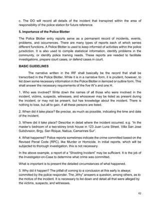 42
c. The DO will record all details of the incident that transpired within the area of
responsibility of the police station for future reference.
5. Importance of the Police Blotter
The Police Blotter entry reports serve as a permanent record of incidents, events,
problems, and occurrences. There are many types of reports each of which serves
different functions. A Police Blotter is used to keep informed of activities within the police
jurisdiction. It is also used to compile statistical information, identify problems in the
community, or identify police training needs. These reports are needed to facilitate
investigations, prepare court cases, or defend cases in court.
BASIC GUIDELINES
The narrative written in the IRF shall basically be the record that shall be
transcribed in the Police Blotter. While it is in a narrative form, it is prudent, however, to
list down some necessary information in the Police Blotter in itemized or outline form. This
shall answer the necessary requirements of the five W‟s and one H.
1. Who was involved? Write down the names of all those who were involved in the
incident, victims, suspects, witnesses, and whosoever may be listed as present during
the incident, or may not be present, but has knowledge about the incident. There is
nothing to lose, but all to gain, if all these persons are listed.
2. When did it take place? Be precise, as much as possible, indicating the time and date
of the incident.
3. Where did it take place? Describe in detail where the incident occurred. e.g. “In the
master’s bedroom of a two-storey brick house in 123 Juan Luna Street, Villa San Jose
Subdivision, Brgy. San Roque, Nabua, Camarines Sur”.
4. What happened? Police reports sometimes indicate the crime committed based on the
Revised Penal Code (RPC), like Murder or Homicide. In initial reports, which will be
subjected to thorough investigation, this is not necessary.
In the above example, a report of a “Shooting Incident” may be sufficient. It is the job of
the Investigator-on-Case to determine what crime was committed.
What is important is to present the detailed circumstances of what happened.
5. Why did it happen? The pitfall of coming to a conclusion at this early is always
committed by the police responder. The „Why‟ answers a question, among others, as to
the motive of the incident. It is necessary to list down and detail all that were alleged by
the victims, suspects, and witnesses.
 