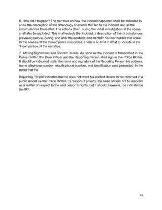 43
6. How did it happen? The narrative on how the incident happened shall be indicated to
show the description of the chronology of events that led to the incident and all the
circumstances thereafter. The actions taken during the initial investigation at the scene
shall also be included. This shall include the incident, a description of the circumstances
prevailing before, during, and after the incident, and all other peculiar details that come
to the senses of the trained police responder. There is no limit to what to include in the
“How” portion of the narrative.
7. Affixing Signatures and Contact Details. As soon as the incident is transcribed in the
Police Blotter, the Desk Officer and the Reporting Person shall sign in the Police Blotter.
It should be indicated under the name and signature of the Reporting Person his address,
home telephone number, mobile phone number, and identification card presented. In the
event that the
Reporting Person indicates that he does not want his contact details to be recorded in a
public record as the Police Blotter, by reason of privacy, the same should not be recorder
as a matter of respect to the said person’s rights, but it should, however, be indicated in
the IRF.
 