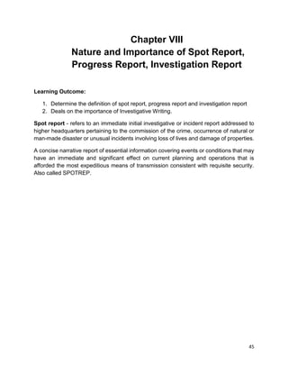 45
Chapter VIII
Nature and Importance of Spot Report,
Progress Report, Investigation Report
Learning Outcome:
1. Determine the definition of spot report, progress report and investigation report
2. Deals on the importance of Investigative Writing.
Spot report - refers to an immediate initial investigative or incident report addressed to
higher headquarters pertaining to the commission of the crime, occurrence of natural or
man-made disaster or unusual incidents involving loss of lives and damage of properties.
A concise narrative report of essential information covering events or conditions that may
have an immediate and significant effect on current planning and operations that is
afforded the most expeditious means of transmission consistent with requisite security.
Also called SPOTREP.
 