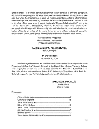 61
Endorsement - is a written communication that usually consists of only one paragraph,
but contains everything that the writer would like the reader to know. It is important to take
note that when the endorsement is going up, meaning from lower office to a higher office,
it should begin with “Respectfully submitted” or “Respectfully forwarded”. When it is sent
to an office of the same level, it should begin with “Respectfully transmitted”, and when
sent to a lower office, “Respectfully referred”. If what was endorsed is sent back, the
paragraph should begin with “Respectfully returned” whether the communication is for a
higher office, to an office of the same level, or lower office. Instead of using the
endorsement format, other police officers prefer the civilian business letter format.
Republic of the Philippines
National Police Commission
Philippine National Police
BAKUN MUNICIPAL POLICE STATION
Bakun, Benguet
1st Endorsement
November 7, 2020
Respectfully forwarded to the Honorable Provincial Prosecutor, Benguet Provincial
Prosecutor’s Office, La Trinidad, Benguet is the Case folder of Juan Tamad y Talaga,
alias Junjun, the suspect in a Robbery case committed on November 1, 2020 at about
5:00 o’clock in the afternoon inside Room S230, University of Cordilleras, Gov. Pack Rd.,
Bakun, Benguet for your further study, evaluation and final disposition.
NANDREV B. ODNAN, JR.
Police Major
Chief of Police
Enclosures:
Criminal Information------------------------------------------------------A
Criminal Complaint-------------------------------------------------------B
SS of Pedro Penduko----------------------------------------------------C
SS of Winny D. Poo------------------------------------------------------D
SS of Gabby Lim----------------------------------------------------------E
Joint Affidavit of Arrest---------------------------------------------------F
Booking Sheet-------------------------------------------------------------G
Xerox Copy of Police Blotter Entry-----------------------------------H
 