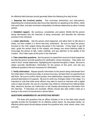 8
An effective field interview should generally follow the following five step format.
1. Separate the involved parties. This minimizes distractions and interruptions.
Separating the involved parties also focus their attention on speaking to the officer, rather
than each other, and also minimizes manipulation of witness statements by other involved
parties.
2. Establish rapport. Be courteous, considerate, and patient. Briefly tell the person
being interviewed why the interview is being conducted, and describe the interview
process to the individual.
3. Listen attentively. Ask the person what happened, and allow them to talk about it
freely. Let them explain it in terms that they understand. Be sure to keep the person
focused on the main subject being discussed in the interview. If they begin to get off
topic, guide the person back to the subject, and always use active listening skills to
encourage the person to talk. Listen carefully, and pay attention to the details of the
incident. Don’t take notes at this point in the interview!
4. Take notes/Ask questions. Ask the person to repeat their account of what happened,
but stop the person and ask questions for clarification, where necessary. Take notes, but
write in short, simple statements, highlighting the important thoughts or ideas. Be sure to
obtain accurate identification information for the person at this point, and ask any
additional questions that are necessary for clarification.
5. Verify information. Repeat specific information to the person being interviewed from
the notes taken in the previous step, to ensure accuracy, and give them an opportunity to
add facts. Be sure to confirm direct quotes, time relationships, weapons information, and
physical descriptions of suspects. Be sure to verify any changes made in this stage. It is
important to note that while some officers may elect to record an interview with a digital
voice or tape recorder, the use of a recorder may inhibit an individual from talking freely.
Also, electronic devices can malfunction or fail, thereby eliminating the information from
the interview. If interviews are recorded, officers should also take written notes as a
backup in the event of mechanical or device failure.
QUESTIONS ANSWERED BY AN EFFECTIVE REPORT
The facts and questions that an officer includes in his or her field notes should
typically provide the foundation for an effective police report. As discussed earlier, an
effective police report should always answer the questions who, what, where, when, how,
and why.
 