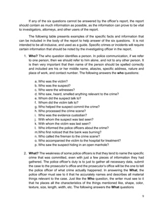 9
If any of the six questions cannot be answered by the officer’s report, the report
should contain as much information as possible, as the information can prove to be vital
to investigators, attorneys, and other users of the report.
The following table presents examples of the specific facts and information that
can be included in the body of the report to help answer of the six questions. It is not
intended to be all inclusive, and used as a guide. Specific crimes or incidents will require
certain information that should be noted by the investigating officer in the report.
1. Who? The who question identifies a person. In police communication, if we refer
to one person, then we should refer to him alone, and not to any other person. It
is then very important that then name of the person should be spelled correctly
and included are his or her middle name, alias/es, specific address, nature and
place of work, and contact number. The following answers the who questions:
a. Who was the victim?
b. Who was the suspect?
c. Who were the witnesses?
d. Who saw, heard, smelled anything relevant to the crime?
e. Whom did the suspect talk to?
f. Whom did the victim talk to?
g. Who helped the suspect commit the crime?
h. Who processed the crime scene?
i. Who was the evidence custodian?
j. With whom the suspect was last seen?
k. With whom the victim was last seen?
l. Who informed the police officers about the crime?
m.Who first noticed that the bank was burning?
n. Who called the fireman to the crime scene?
o. Who accompanied the victim to the hospital for treatment?
p. Who saw the suspect hiding in an open manhole?
2. What? The weakness of some police officers is that they tend to name the specific
crime that was committed, even with just a few pieces of information they had
gathered. The police officer’s duty is to just to gather all necessary data, submit
the case to the prosecutor’s office and the prosecutor’s office will be the one to tell
the police officer of what crime actually happened. In answering the What, the
police officer must see to it that he accurately names and describes all material
things relevant to the case. Just like the Who question, the writer must see to it
that he places all the characteristics of the things mentioned like, shape, color,
texture, size, length, width, etc. The following answers the What questions
 