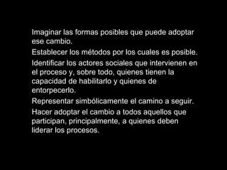 Imaginar las formas posibles que puede adoptar
ese cambio.
Establecer los métodos por los cuales es posible.
Identificar los actores sociales que intervienen en
el proceso y, sobre todo, quienes tienen la
capacidad de habilitarlo y quienes de
entorpecerlo.
Representar simbólicamente el camino a seguir.
Hacer adoptar el cambio a todos aquellos que
participan, principalmente, a quienes deben
liderar los procesos.
 