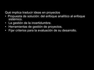 Qué implica traducir ideas en proyectos
• Propuesta de solución: del enfoque analítico al enfoque
sistémico.
• La gestión de la incertidumbre.
• Herramientas de gestión de proyectos.
• Fijar criterios para la evaluación de su desarrollo.
 