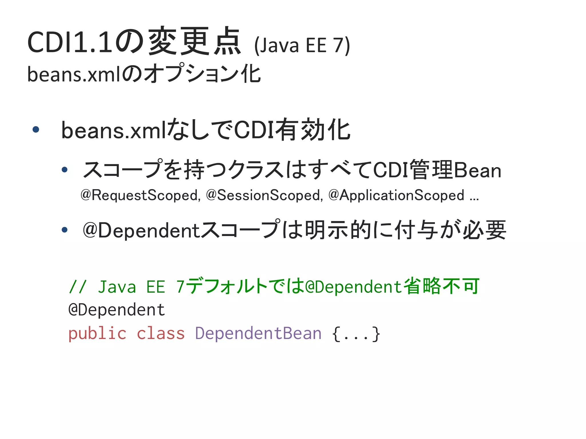 CDI1.1の変更点 (Java	EE	7)		
beans.xmlのオプション化	
•  beans.xmlなしでCDI有効化	
•  スコープを持つクラスはすべてCDI管理Bean	
@RequestScoped, @SessionScoped, @ApplicationScoped ...	
•  @Dependentスコープは明示的に付与が必要	
// Java EE 7デフォルトでは@Dependent省略不可%
@Dependent%
public class DependentBean {...}%
 