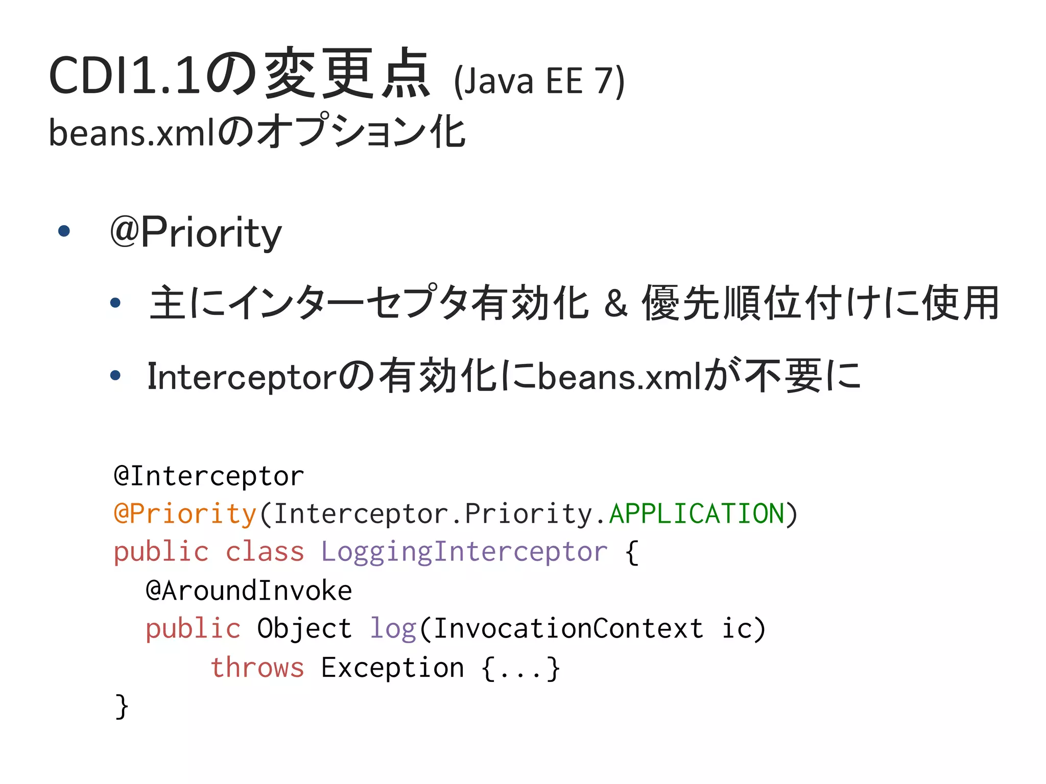 CDI1.1の変更点 (Java	EE	7)	
beans.xmlのオプション化	
•  @Priority	
•  主にインターセプタ有効化 & 優先順位付けに使用	
•  Interceptorの有効化にbeans.xmlが不要に	
@Interceptor%
@Priority(Interceptor.Priority.APPLICATION)%
public class LoggingInterceptor { %
@AroundInvoke%
public Object log(InvocationContext ic) %
throws Exception {...}%
}	
 