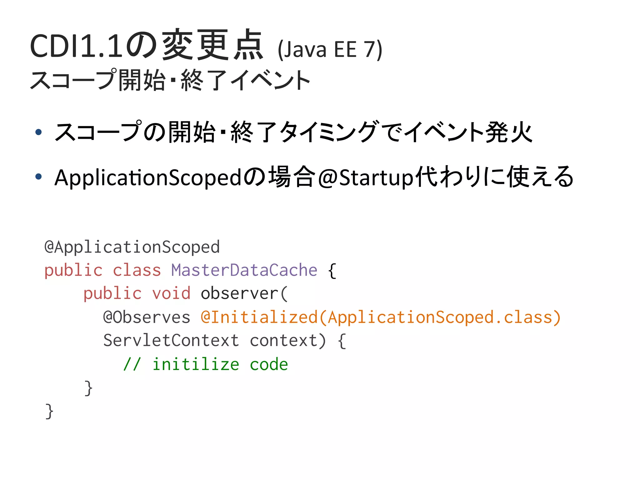 CDI1.1の変更点 (Java	EE	7)	
スコープ開始・終了イベント	
@ApplicationScoped%
public class MasterDataCache {%
public void observer(%
@Observes @Initialized(ApplicationScoped.class)%
ServletContext context) {%
// initilize code%
}%
}%
•  スコープの開始・終了タイミングでイベント発火	
•  Applica0onScopedの場合@Startup代わりに使える	
 