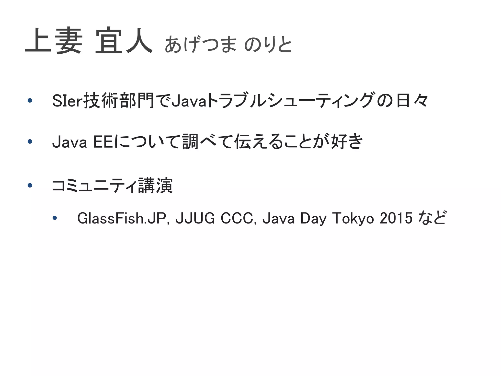 上妻 宜人 あげつま のりと	
•  SIer技術部門でJavaトラブルシューティングの日々	
•  Java EEについて調べて伝えることが好き	
•  コミュニティ講演	
•  GlassFish.JP, JJUG CCC, Java Day Tokyo 2015 など	
 