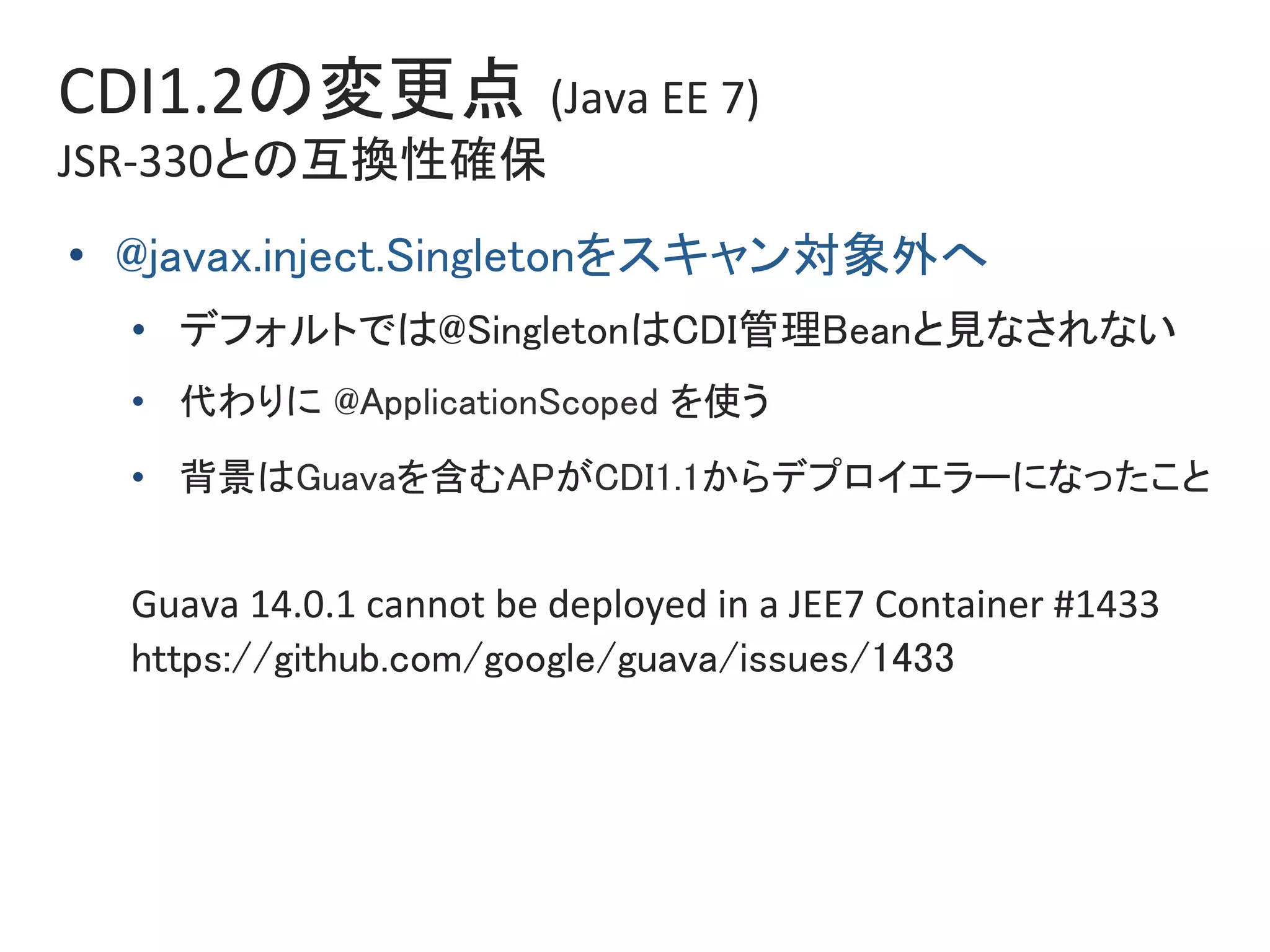 CDI1.2の変更点 (Java	EE	7)	
JSR-330との互換性確保	
•  @javax.inject.Singletonをスキャン対象外へ	
•  デフォルトでは@SingletonはCDI管理Beanと見なされない	
•  代わりに @ApplicationScoped を使う	
•  背景はGuavaを含むAPがCDI1.1からデプロイエラーになったこと	
	
Guava	14.0.1	cannot	be	deployed	in	a	JEE7	Container	#1433	
https://github.com/google/guava/issues/1433	
 