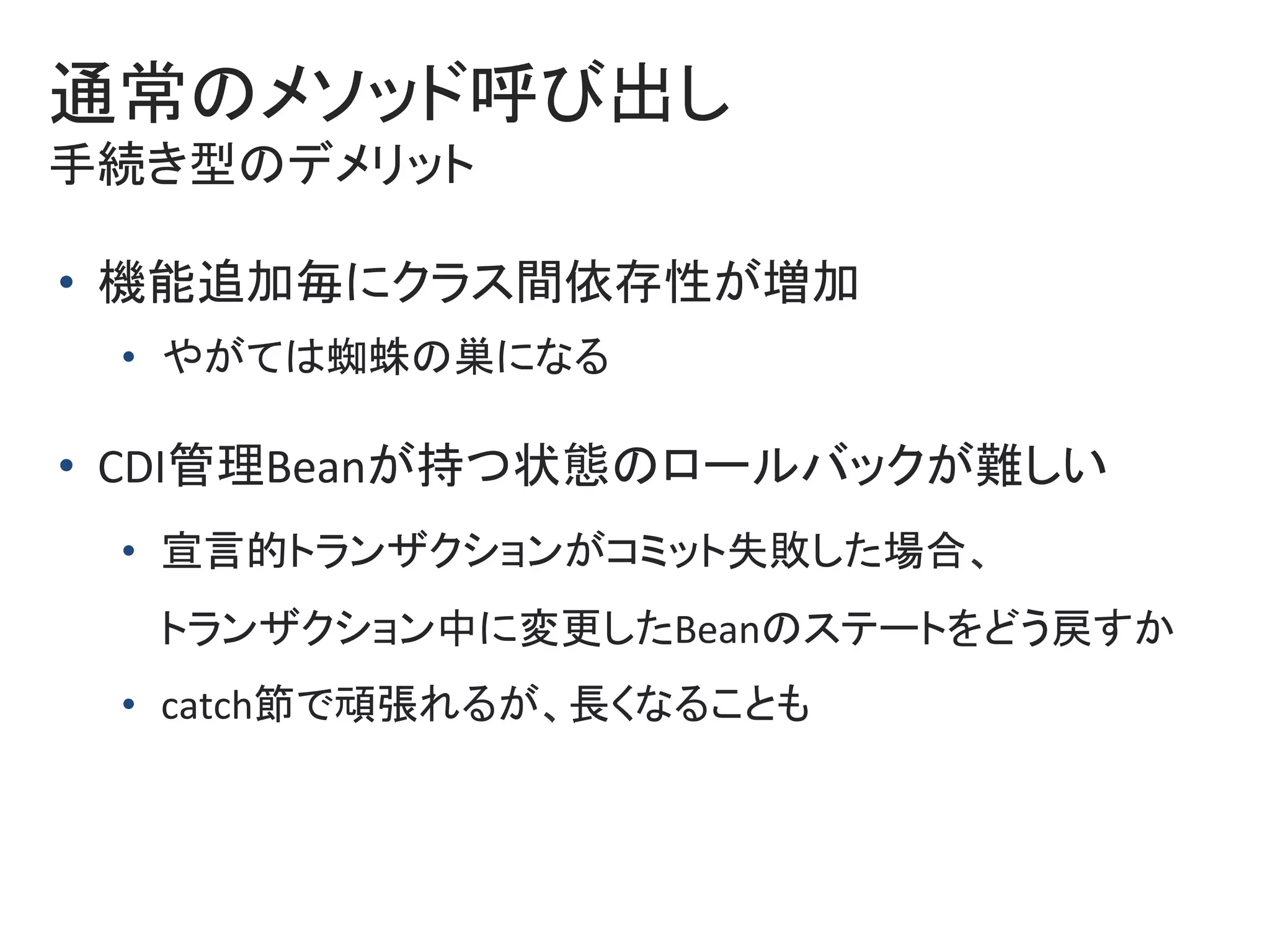 通常のメソッド呼び出し	
手続き型のデメリット	
•  機能追加毎にクラス間依存性が増加	
•  やがては蜘蛛の巣になる	
•  CDI管理Beanが持つ状態のロールバックが難しい	
•  宣言的トランザクションがコミット失敗した場合、	
トランザクション中に変更したBeanのステートをどう戻すか	
•  catch節で頑張れるが、長くなることも	
 