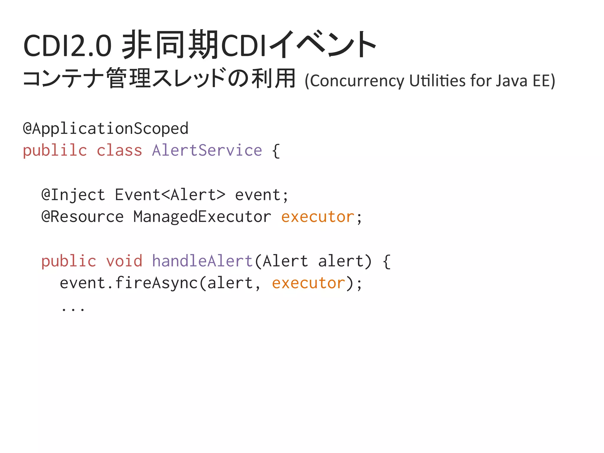 CDI2.0	非同期CDIイベント	
コンテナ管理スレッドの利用 (Concurrency	U0li0es	for	Java	EE)	
@ApplicationScoped%
publilc class AlertService {%
%
@Inject Event<Alert> event;%
@Resource ManagedExecutor executor;%
%
public void handleAlert(Alert alert) {%
event.fireAsync(alert, executor);%
...%
%
 