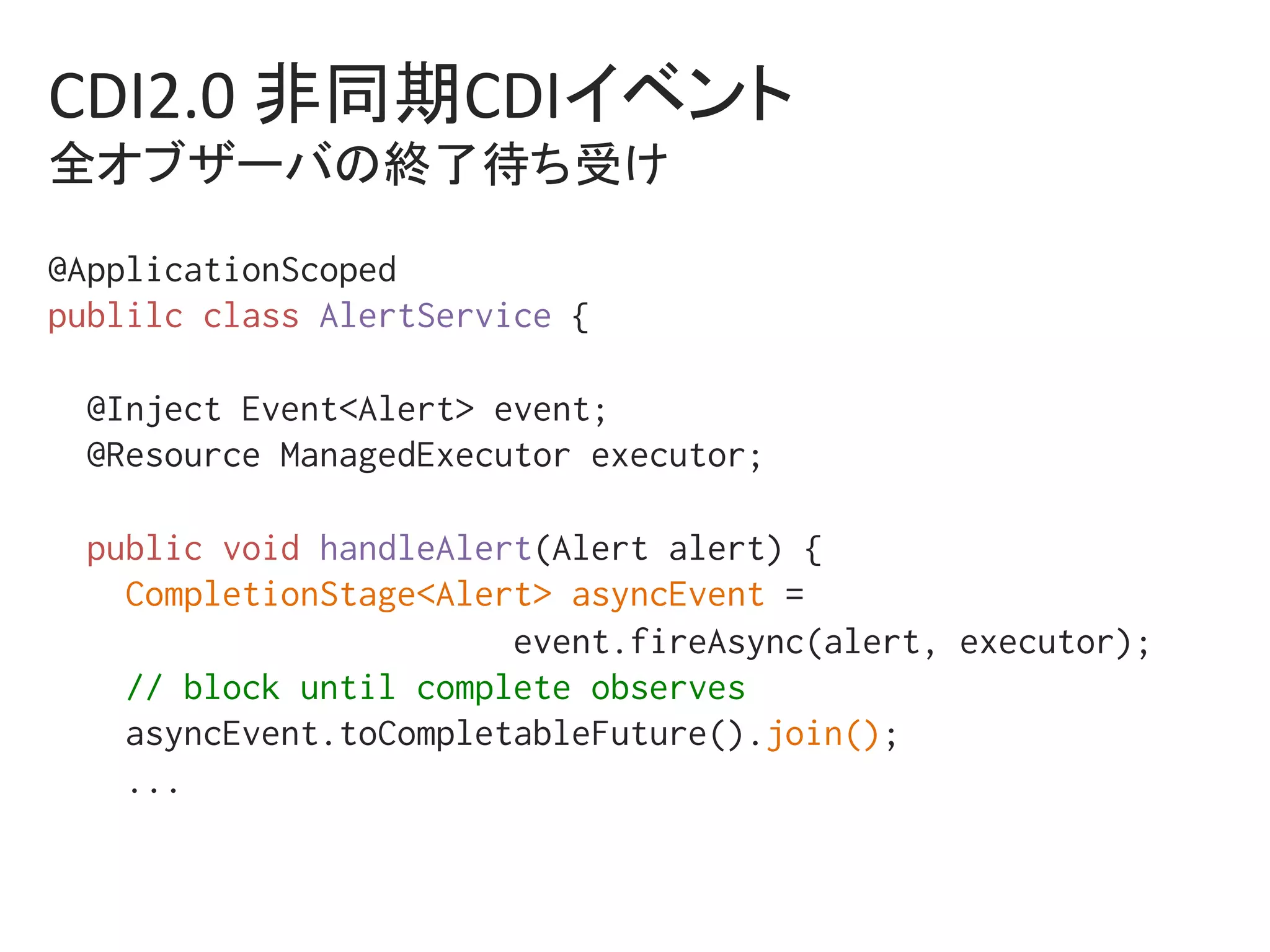 CDI2.0	非同期CDIイベント	
全オブザーバの終了待ち受け	
@ApplicationScoped%
publilc class AlertService {%
%
@Inject Event<Alert> event;%
@Resource ManagedExecutor executor;%
%
public void handleAlert(Alert alert) {%
CompletionStage<Alert> asyncEvent = %
event.fireAsync(alert, executor);%
// block until complete observes%
asyncEvent.toCompletableFuture().join(); %
...%
%
 
