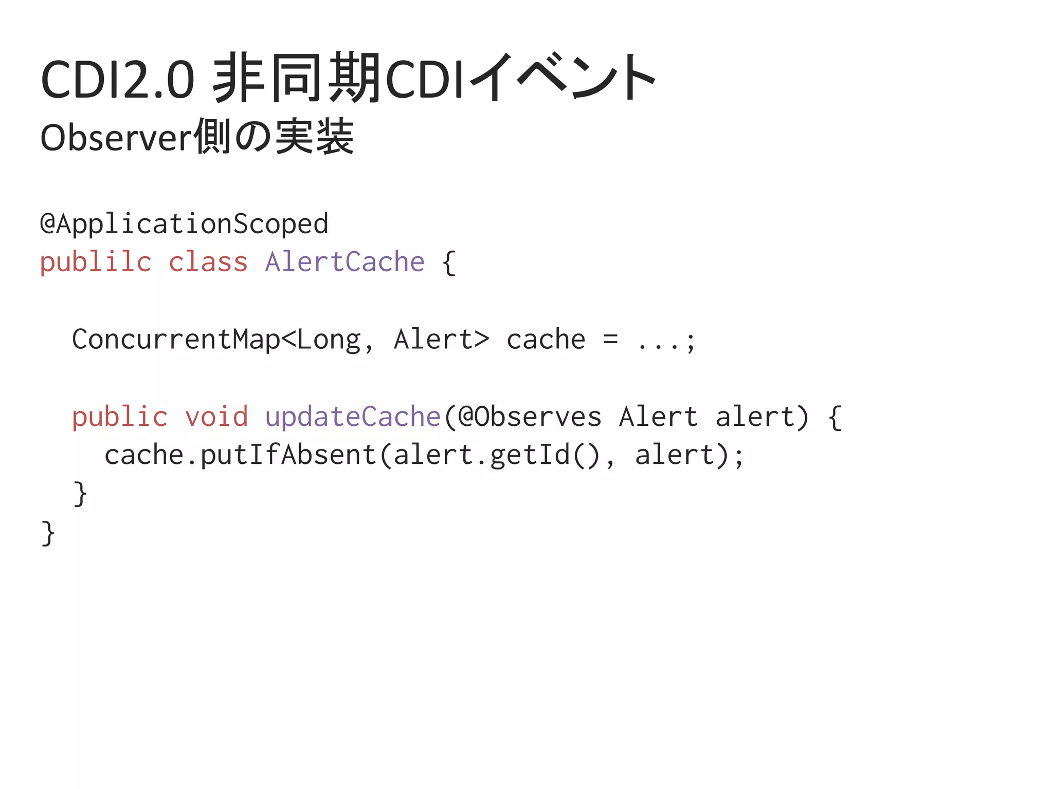 CDI2.0	非同期CDIイベント	
Observer側の実装	
@ApplicationScoped%
publilc class AlertCache {%
%
ConcurrentMap<Long, Alert> cache = ...;%
%
public void updateCache(@Observes Alert alert) {%
cache.putIfAbsent(alert.getId(), alert);%
}%
} %
 