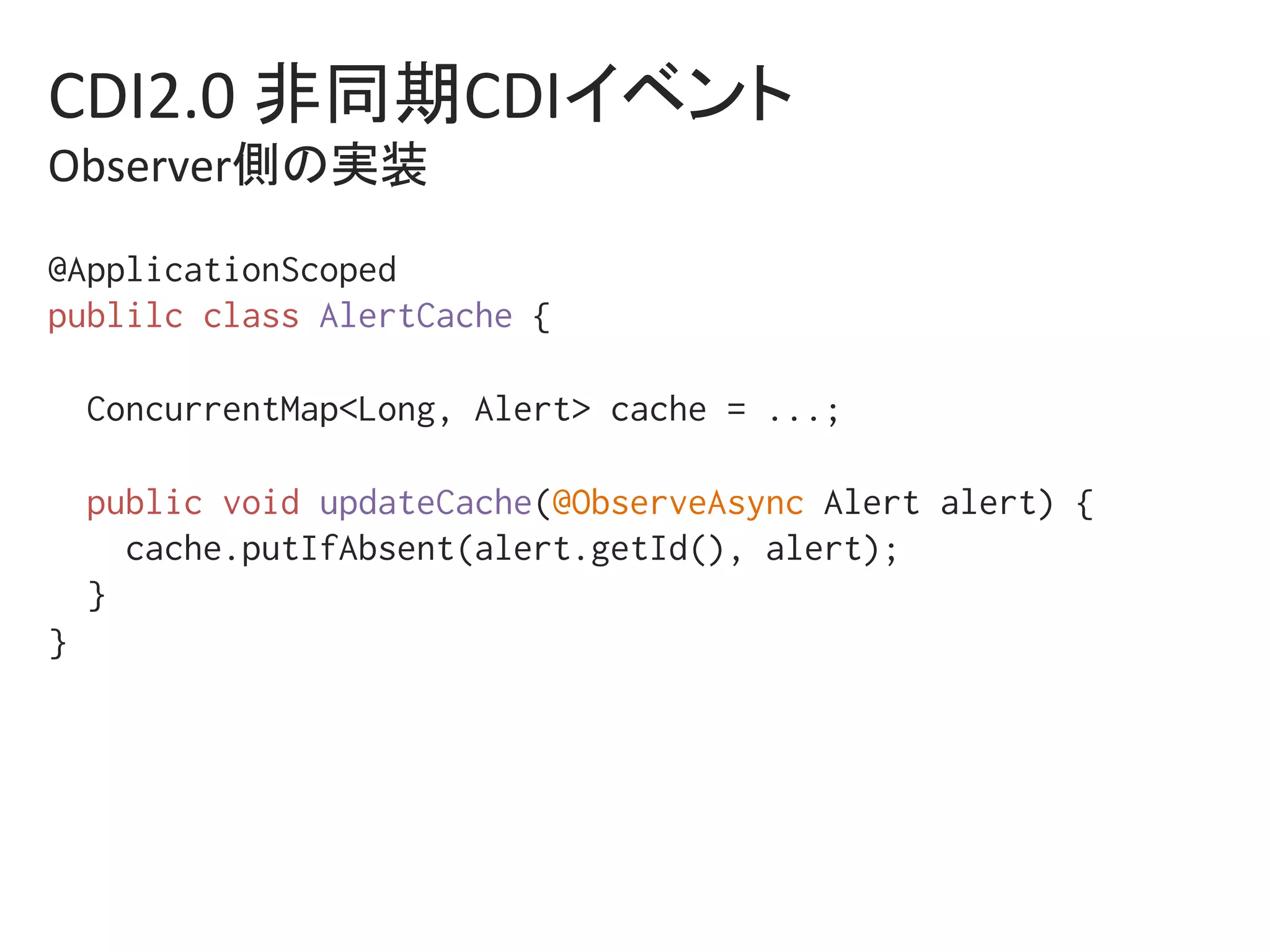 CDI2.0	非同期CDIイベント	
Observer側の実装	
@ApplicationScoped%
publilc class AlertCache {%
%
ConcurrentMap<Long, Alert> cache = ...;%
%
public void updateCache(@ObserveAsync Alert alert) {%
cache.putIfAbsent(alert.getId(), alert);%
}%
} %
 