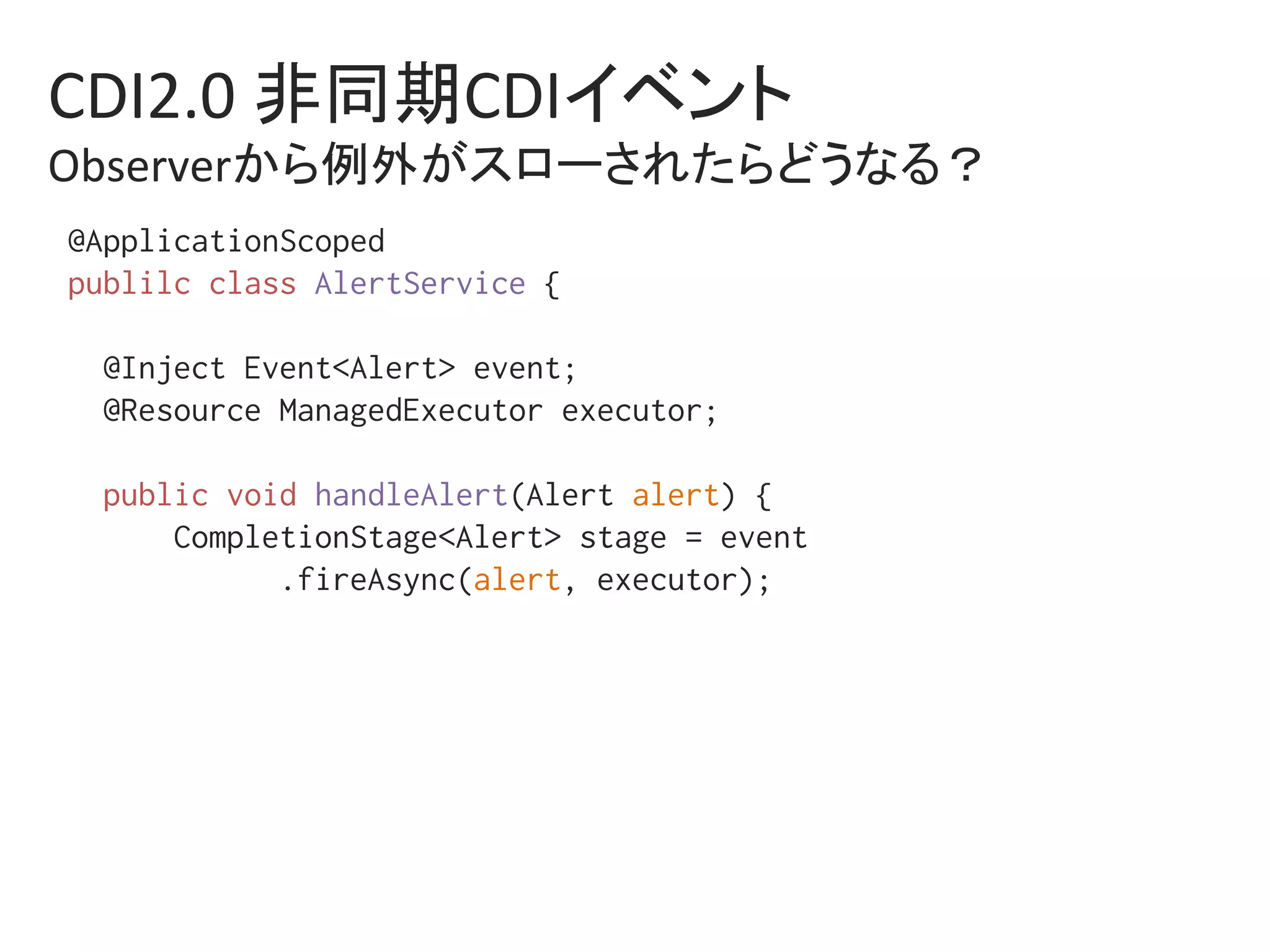 CDI2.0	非同期CDIイベント	
Observerから例外がスローされたらどうなる？	
@ApplicationScoped%
publilc class AlertService {%
%
@Inject Event<Alert> event;%
@Resource ManagedExecutor executor;%
%
public void handleAlert(Alert alert) {%
CompletionStage<Alert> stage = event%
.fireAsync(alert, executor);%
 