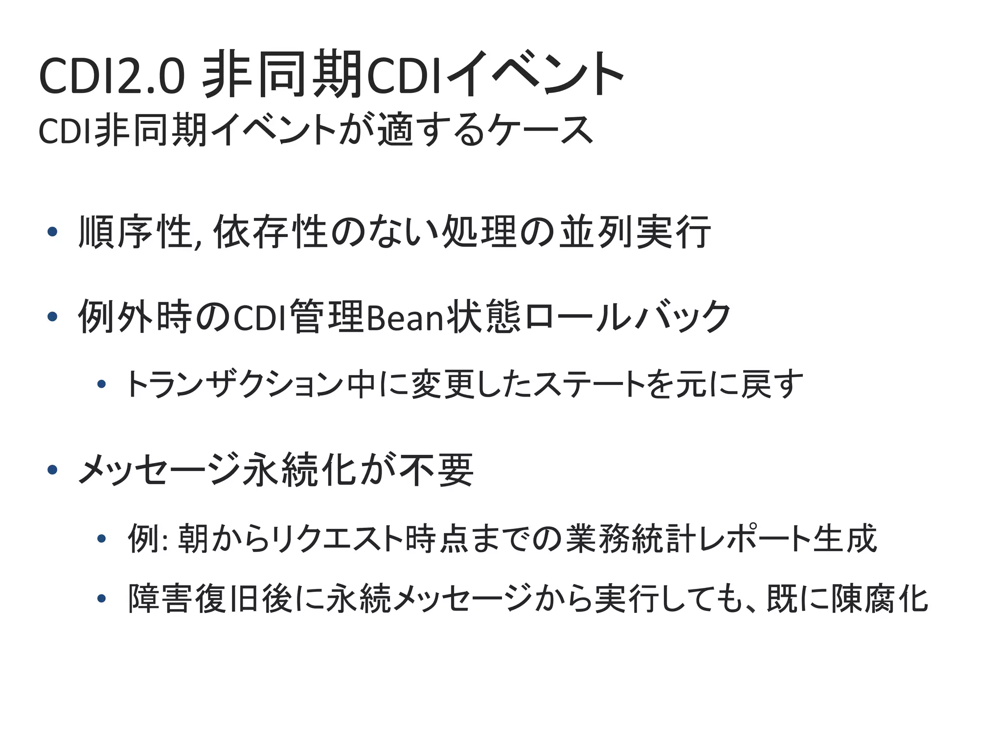 CDI2.0	非同期CDIイベント	
CDI非同期イベントが適するケース	
•  順序性,	依存性のない処理の並列実行	
•  例外時のCDI管理Bean状態ロールバック	
•  トランザクション中に変更したステートを元に戻す	
•  メッセージ永続化が不要	
•  例:	朝からリクエスト時点までの業務統計レポート生成	
•  障害復旧後に永続メッセージから実行しても、既に陳腐化	
 