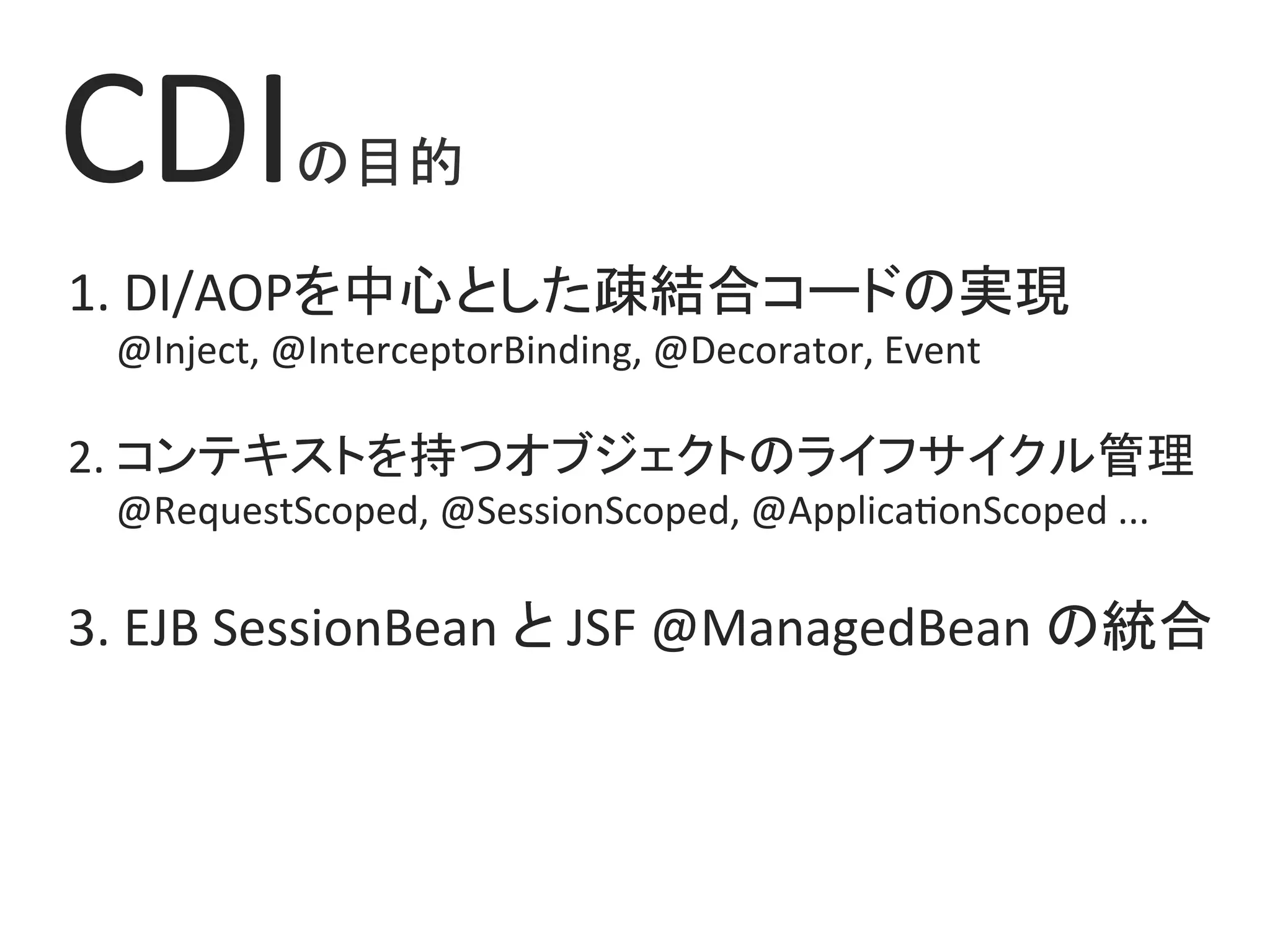 CDIの目的	
1.	DI/AOPを中心とした疎結合コードの実現	
					@Inject,	@InterceptorBinding,	@Decorator,	Event	
	
2.	コンテキストを持つオブジェクトのライフサイクル管理	
					@RequestScoped,	@SessionScoped,	@Applica0onScoped	...	
3.	EJB	SessionBean	と	JSF	@ManagedBean	の統合	
 